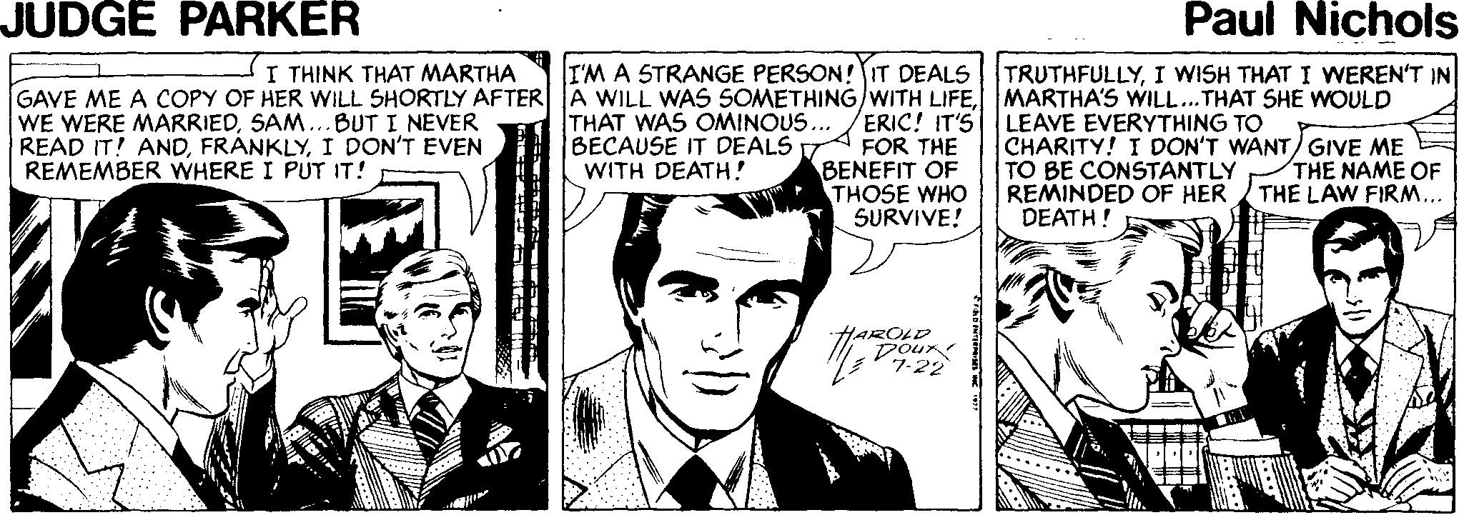 Line OCR: JUDGE PARKER Paul Nichols I'M A STRANGE PERSON! IT DEALS GAVE ME A COPY OF HER WILL SHORTLY AFTER A WILL WAS SOMETHING/WITH LIFEERIC! IT'S FOR THE BENEFIT OF THOSE WHO SURVIVE! I THINK THAT MARTHA TRUTHFULLYI WISH THAT I WEREN'T IN MARTHA'S WILL...THAT SHE WOULD LEAVE EVERYTHING CHARITY! I DON'T WANT/GIVE ME TO BE CONSTANTLY REMINDED OF HER DEATH! WE WERE MARRIEDSAM...BUT I NEVER READ IT! ANDI DON'T EVEN REMEMBER WHERE I PUT IT! THAT WAS OMINOUS... BECAUSE IT DEALS WITH DEATH! THE NAME OF THE LAW FIRM... HAROLD Doux JUDGE PARKER Paul Nichols I'M A STRANGE PERSON! IT DEALS GAVE ME A COPY OF HER WILL SHORTLY AFTER A WILL WAS SOMETHING/WITH LIFEERIC! IT'S FOR THE BENEFIT OF THOSE WHO SURVIVE! I THINK THAT MARTHA TRUTHFULLYI WISH THAT I WEREN'T IN MARTHA'S WILL...THAT SHE WOULD LEAVE EVERYTHING CHARITY! I DON'T WANT/GIVE ME TO BE CONSTANTLY REMINDED OF HER DEATH! WE WERE MARRIEDSAM...BUT I NEVER READ IT! ANDI DON'T EVEN REMEMBER WHERE I PUT IT! THAT WAS OMINOUS... BECAUSE IT DEALS WITH DEATH! THE NAME OF THE LAW FIRM... HAROLD Doux