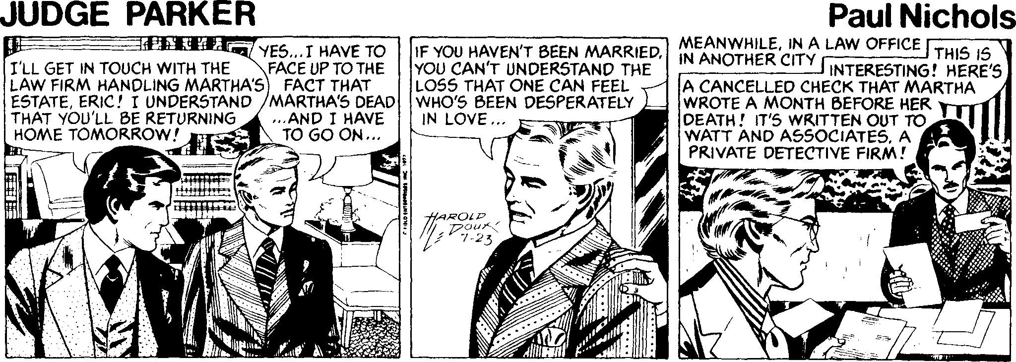 Comic book Faces (1) OCR: JUDGE PARKER Paul Nichols TETTA YES...I HAVE TO MEANWHILEIN A LAW OFFICE THIS IS IN ANOTHER CITY I'LL GET IN TOUCH WITH THE LAW FIRM HANDLING MARTHA'S) FACT THAT ESTATEERIC! I UNDERSTAND /MARTHA'S DEAD THAT YOU'LL BE RETURNING HOME TOMORROW! IF YOU HAVEN'T BEEN MARRIEDYOU CAN'T UNDERSTAND THE LOSS THAT ONE CAN FEEL WHO'S BEEN DESPERATELY IN LOVE ... FACE UP TO THE INTERESTING ! HERE'S A CANCELLED CHECK THAT MARTHA WROTE A MONTH BEFORE HER DEATH! IT'S WRITTEN OUT TO WATT AND ASSOCIATESA PRIVATE DETECTIVE FIRM ! ...AND I HAVE TO GO ON... HAROLP Pou? 7-23 JUDGE PARKER Paul Nichols TETTA YES...I HAVE TO MEANWHILEIN A LAW OFFICE THIS IS IN ANOTHER CITY I'LL GET IN TOUCH WITH THE LAW FIRM HANDLING MARTHA'S) FACT THAT ESTATEERIC! I UNDERSTAND /MARTHA'S DEAD THAT YOU'LL BE RETURNING HOME TOMORROW! IF YOU HAVEN'T BEEN MARRIEDYOU CAN'T UNDERSTAND THE LOSS THAT ONE CAN FEEL WHO'S BEEN DESPERATELY IN LOVE ... FACE UP TO THE INTERESTING ! HERE'S A CANCELLED CHECK THAT MARTHA WROTE A MONTH BEFORE HER DEATH! IT'S WRITTEN OUT TO WATT AND ASSOCIATESA PRIVATE DETECTIVE FIRM ! ...AND I HAVE TO GO ON... HAROLP Pou ? 7-23