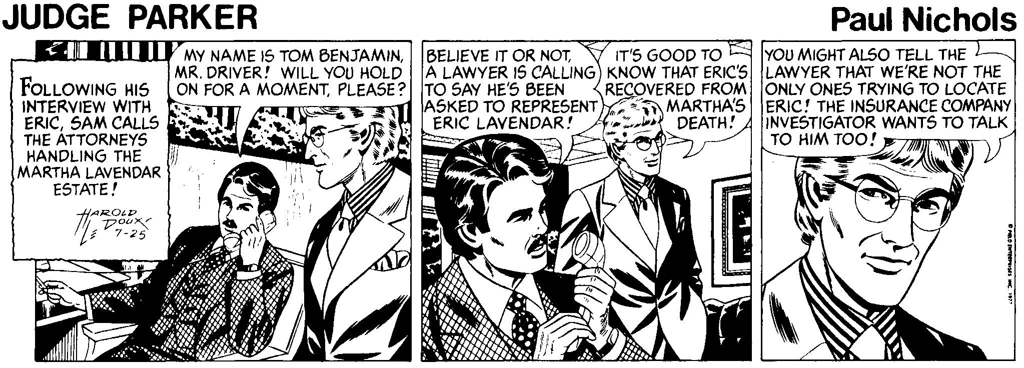 Illustration OCR: JUDGE PARKER Paul Nichols EI My NAME IS TOM BENJAMINYOU MIGHT ALSO TELL THE L A LAWYER IS CALLING) KNOW THAT ERIC'S LAWYER THAT WE'RE NOT THE RECOVERED FROM ONLY ONES TRYING TO LOCATE ERIC! THE INSURANCE COMPANY INVESTIGATOR WANTS TO TALK BELIEVE IT OR NOTIT'S GOOD TO MR. DRIVER! WILL YOU HOLD FOLLOWING HIS INTERVIEW WITH ERICSAM CALLS THE ÁTTORNEYS HANDLING THE MARTHA LAVENDAR ESTATE! ON FOR A MOMENTPLEASE? TO SAY HE'S BEEN ASKED TO REPRESENT ERIC LAVENDAR! MARTHA'S DEATH! TO HIM TOO! HAROLD 7oux V7-25 JUDGE PARKER Paul Nichols EI My NAME IS TOM BENJAMINYOU MIGHT ALSO TELL THE L A LAWYER IS CALLING) KNOW THAT ERIC'S LAWYER THAT WE'RE NOT THE RECOVERED FROM ONLY ONES TRYING TO LOCATE ERIC! THE INSURANCE COMPANY INVESTIGATOR WANTS TO TALK BELIEVE IT OR NOTIT'S GOOD TO MR. DRIVER! WILL YOU HOLD FOLLOWING HIS INTERVIEW WITH ERICSAM CALLS THE ÁTTORNEYS HANDLING THE MARTHA LAVENDAR ESTATE! ON FOR A MOMENTPLEASE? TO SAY HE'S BEEN ASKED TO REPRESENT ERIC LAVENDAR! MARTHA'S DEATH! TO HIM TOO! HAROLD 7oux V7-25