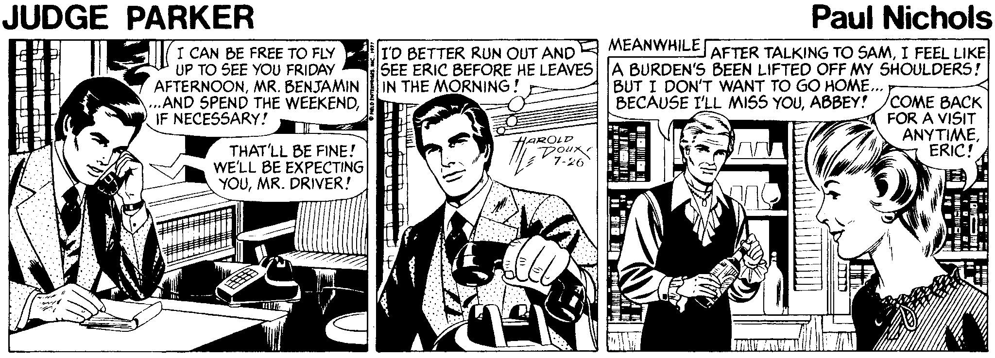 Parallel OCR: JUDGE PARKER Paul Nichols MEANWHILE I CAN BE FREE TO FLY UP TO SEE YOU FRIDAY AFTERNOONMR. BENJAMIN ...AND SPEND THE WEEKENDIF NECESSARY! AFTER TALKING TO SAMI FEEL LIKE I'D BETTER RUN OUT AND SEE ERIC BEFORE HE LEAVES A BURDEN'S BEEN LIFTED OFF MY SHOULDERS! IN THE MORNING! BUT I DON'T WANT TO GO HOME.. BECAUSE I'LL MISS YOUABBEY! COME BACK FOR A VISIT ANYTIMEERIC! HAROLD Doux 7-26 THAT'LL BE FINE! WE'LL BE EXPECTING YOUMR. DRIVER! JUDGE PARKER Paul Nichols MEANWHILE I CAN BE FREE TO FLY UP TO SEE YOU FRIDAY AFTERNOONMR. BENJAMIN ...AND SPEND THE WEEKENDIF NECESSARY! AFTER TALKING TO SAMI FEEL LIKE I'D BETTER RUN OUT AND SEE ERIC BEFORE HE LEAVES A BURDEN'S BEEN LIFTED OFF MY SHOULDERS! IN THE MORNING! BUT I DON'T WANT TO GO HOME.. BECAUSE I'LL MISS YOUABBEY! COME BACK FOR A VISIT ANYTIMEERIC! HAROLD Doux 7-26 THAT'LL BE FINE! WE'LL BE EXPECTING YOUMR. DRIVER!