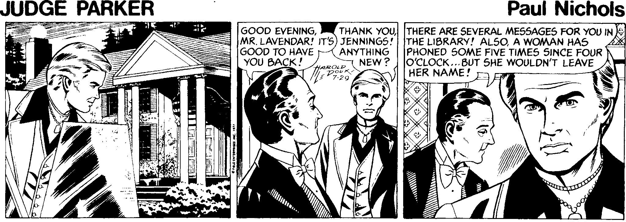 Illustration OCR: JUDGE PARKER Paul Nichols GOOD EVENINGMR. LAVENDAR! IT'S) JENNINGS! GOOD TO HAVE YOU BACK! THANK YOUTHERE ARE SEVERAL MESSAGES FOR YOU IN THE LIBRARY! ALSOA WOMAN HAS PHONED SOME FIVE TIMES SINCE FOUR O'CLOCK...BUT SHE WOULDN'T LEAVE HER NAME! ANYTHING NEW ? HAROLD DOUK *7-29 JUDGE PARKER Paul Nichols GOOD EVENINGMR. LAVENDAR! IT'S) JENNINGS! GOOD TO HAVE YOU BACK! THANK YOUTHERE ARE SEVERAL MESSAGES FOR YOU IN THE LIBRARY! ALSOA WOMAN HAS PHONED SOME FIVE TIMES SINCE FOUR O'CLOCK...BUT SHE WOULDN'T LEAVE HER NAME! ANYTHING NEW ? HAROLD DOUK *7-29
