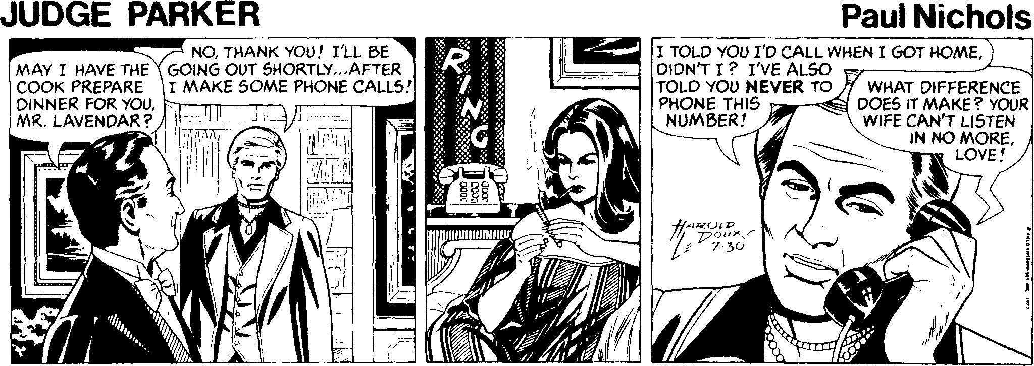 Comic book OCR: JUDGE PARKER Paul Nichols MAY I HAVE THE COOK PREPARE DINNER FOR YOUMR. LAVENDAR? NOTHANK YOU! I'LL BE GOING OUT SHORTLY...AFTER I MAKE SOME PHONE CALLS! I TOLD YOU I'D CALL WHEN I GOT HOMEDIDN'T I? I'VE ALSO TOLD YOU NEVER TO PHONE THIS NUMBER! WHAT DIFFERENCE DOES IT MAKE? YOUR WIFE CAN'T LISTEN IN NO MORELOVE! HARULD 7- 30 JUDGE PARKER Paul Nichols MAY I HAVE THE COOK PREPARE DINNER FOR YOUMR. LAVENDAR? NOTHANK YOU! I'LL BE GOING OUT SHORTLY...AFTER I MAKE SOME PHONE CALLS! I TOLD YOU I'D CALL WHEN I GOT HOMEDIDN'T I? I'VE ALSO TOLD YOU NEVER TO PHONE THIS NUMBER! WHAT DIFFERENCE DOES IT MAKE? YOUR WIFE CAN'T LISTEN IN NO MORELOVE! HARULD 7- 30