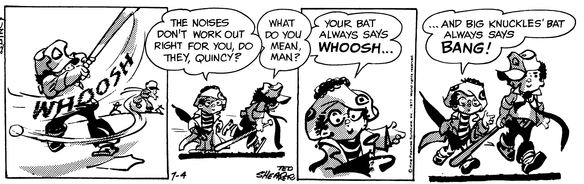Organism OCR: THE NOISES DON'T WORK OUT RIGHT FOR YOUDO THEYQUINCY? WHAT DO YOU ??ANMAN? YOUR BAT ALWAYS SAYS WHOOSH... AND BIG KNUCKLES' BAT ALWAYS SAYS BANG! WHOOSH 1-4 TED SHEARR THE NOISES DON'T WORK OUT RIGHT FOR YOUDO THEYQUINCY? WHAT DO YOU ??ANMAN? YOUR BAT ALWAYS SAYS WHOOSH... AND BIG KNUCKLES' BAT ALWAYS SAYS BANG! WHOOSH 1-4 TED SHEARR