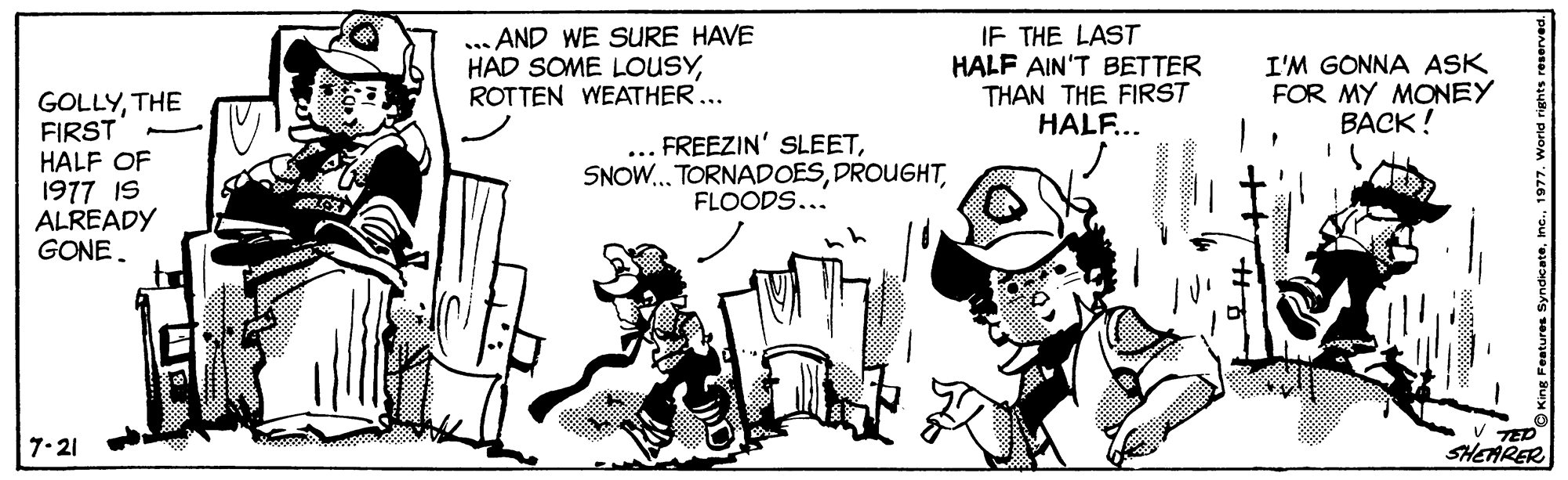 People OCR: ... AND WE SURE HAVE HAD SOME LOUSYROTTEN WEATHER... IF THE LAST HALF AIN'T BETTER THAN THE FIRST HALF... I'M GONNA ASK FOR MY MONEY BACK! GOLLYTHE FIRST HALF OF 1977 IS ALREADY GONE. FREEZIN' SLEETFLOODS... TED SHEARER 7-21 ... AND WE SURE HAVE HAD SOME LOUSYROTTEN WEATHER... IF THE LAST HALF AIN'T BETTER THAN THE FIRST HALF... I'M GONNA ASK FOR MY MONEY BACK! GOLLYTHE FIRST HALF OF 1977 IS ALREADY GONE. FREEZIN' SLEETSNOW.. TORNADOESFLOODS... TED SHEARER 7-21