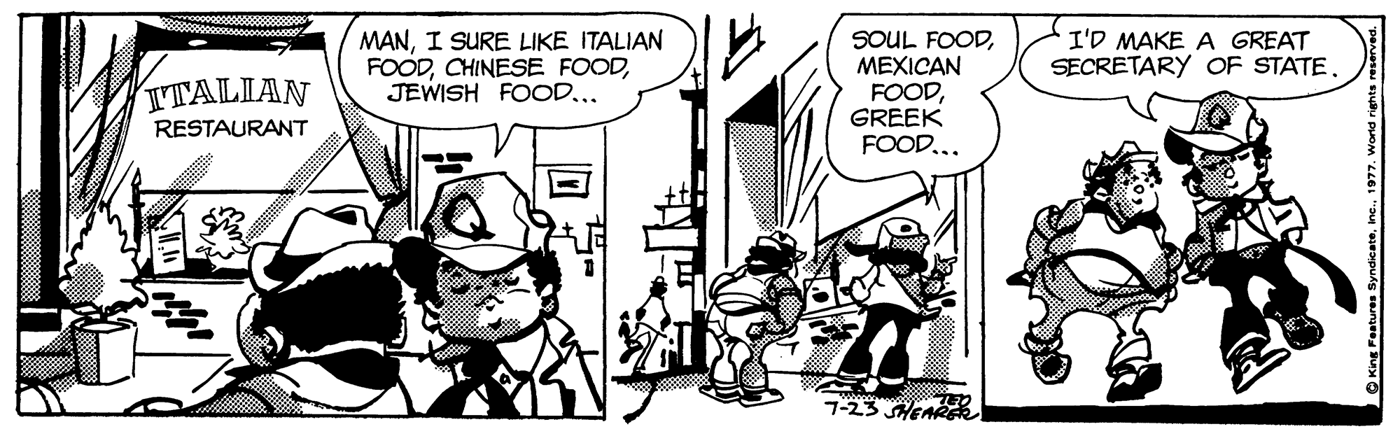 Art OCR: MANI SURE LIKE ITALIAN FOODJEWISH FOOD... SOUL FOODMEXICAN FOODGREEK FOOD... I'D MAKE A GREAT SECRETARY OF STATE. TTALIAN RESTAURANT 7-23 SHEARE King Features Sync MANI SURE LIKE ITALIAN FOODCHINESE FOODJEWISH FOOD... SOUL FOODMEXICAN FOODGREEK FOOD... I'D MAKE A GREAT SECRETARY OF STATE. TTALIAN RESTAURANT 7-23 SHEARE King Features Sync
