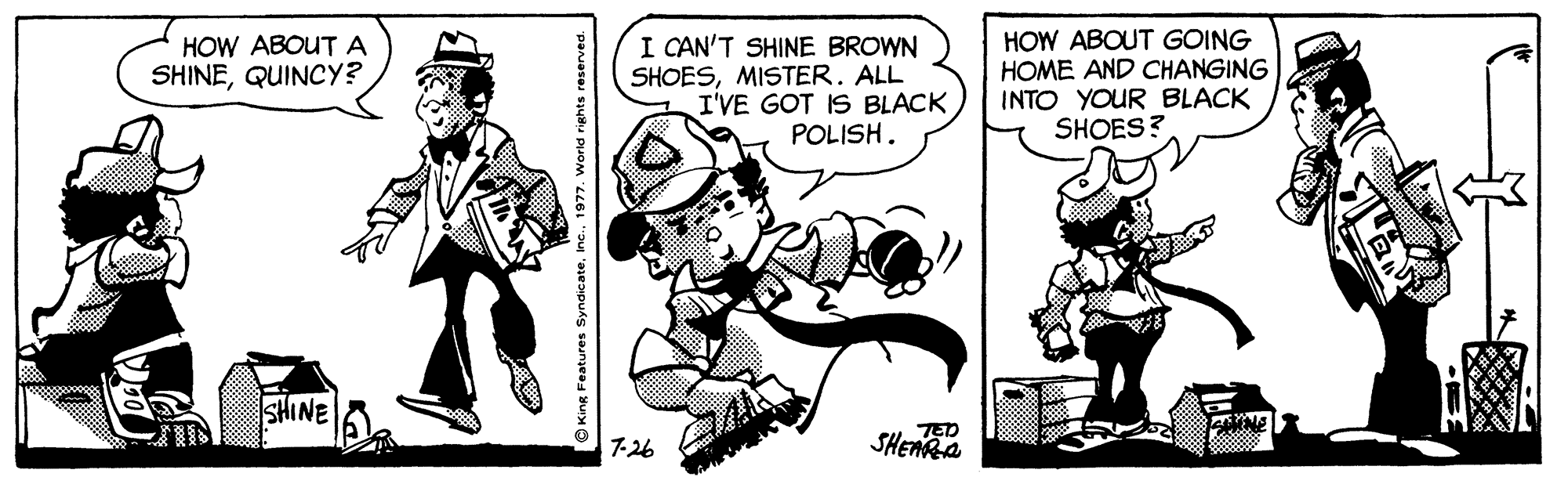 Humour OCR: I CAN'T SHINE BROWN SHOESMISTER. ALL I'VE GOT IS BLACK POLISH. HOW ABOUT GOING HOME AND CHANGING INTO YOUR BLACK SHOES? HOW ABOUTA SHINEQUINCY? SHINE TED SHEARA 7-26 King Features SyndicateI CAN'T SHINE BROWN SHOESMISTER. ALL I'VE GOT IS BLACK POLISH. HOW ABOUT GOING HOME AND CHANGING INTO YOUR BLACK SHOES? HOW ABOUTA SHINEQUINCY? SHINE TED SHEARA 7-26 King Features Syndicate