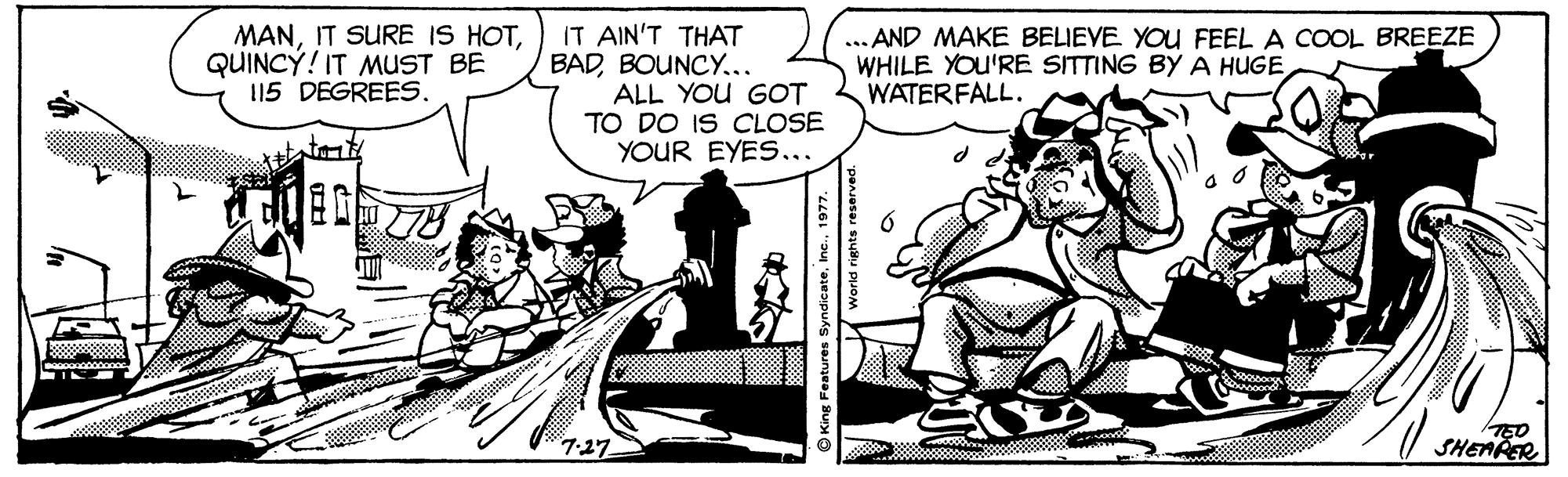Parallel OCR: MANQUINCÝ! IT MuST BE 115 DEGREES. IT AIN'T THAT BADBOUNCY... ALL YOU GOT TO DO IS CLOSE YOUR EYES... ... AND MAKE BELIEVE YOU FEEL A COOL BREEZE WHILE YOU'RE SITTING BY A HUGE WATERFALL. l SHEARER 7-27 O King Features Syndicate1977. MANIT SURE IS HOTQUINCÝ! IT MuST BE 115 DEGREES. IT AIN'T THAT BADBOUNCY... ALL YOU GOT TO DO IS CLOSE YOUR EYES... ... AND MAKE BELIEVE YOU FEEL A COOL BREEZE WHILE YOU'RE SITTING BY A HUGE WATERFALL. l SHEARER 7-27 O King Features Syndicate