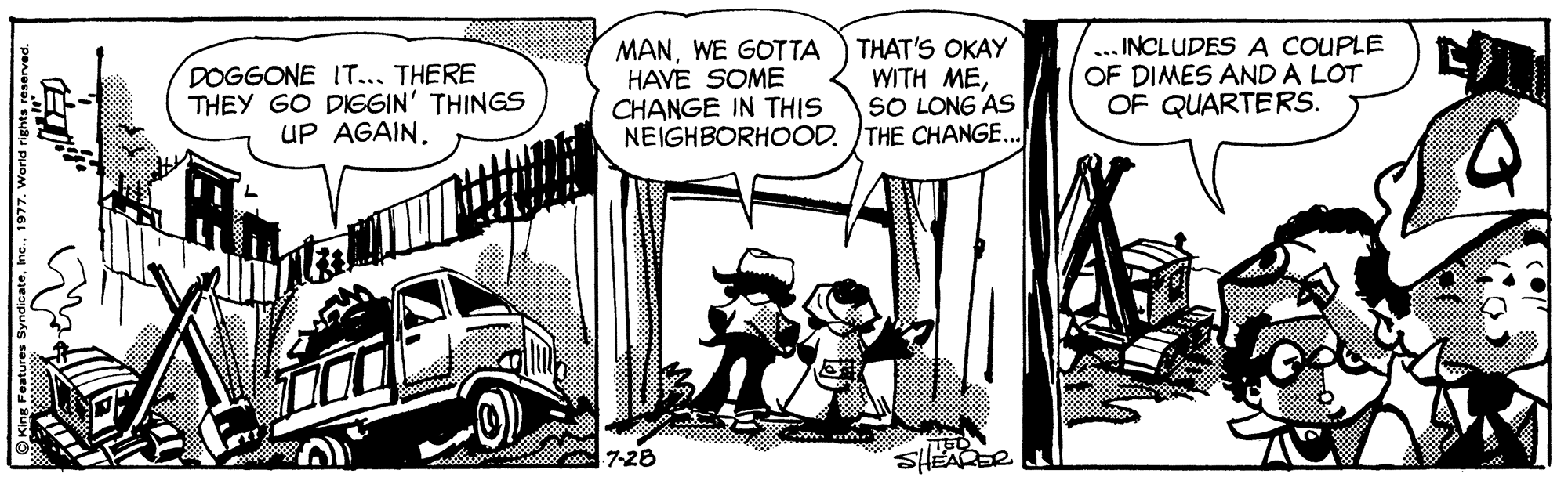 Comic book OCR: DOGGONE IT... THERE THEY GO DIGGIN' THINGS UP AGAIN. MANWE GOTTA HAVE SOME CHANGE IN THIS NEIGHBORHOOD. THE CHANGE. THAT'S OKAY WITH MESO LONG AS INCLUDES A COUPLE OF DIMES AND A LOT OF QUARTERS. a 7-28 SHEARDR1977. World rights reserved. DOGGONE IT... THERE THEY GO DIGGIN' THINGS UP AGAIN. MANWE GOTTA HAVE SOME CHANGE IN THIS NEIGHBORHOOD. THE CHANGE. THAT'S OKAY WITH MESO LONG AS INCLUDES A COUPLE OF DIMES AND A LOT OF QUARTERS. a 7-28 SHEARDR1977. World rights reserved.