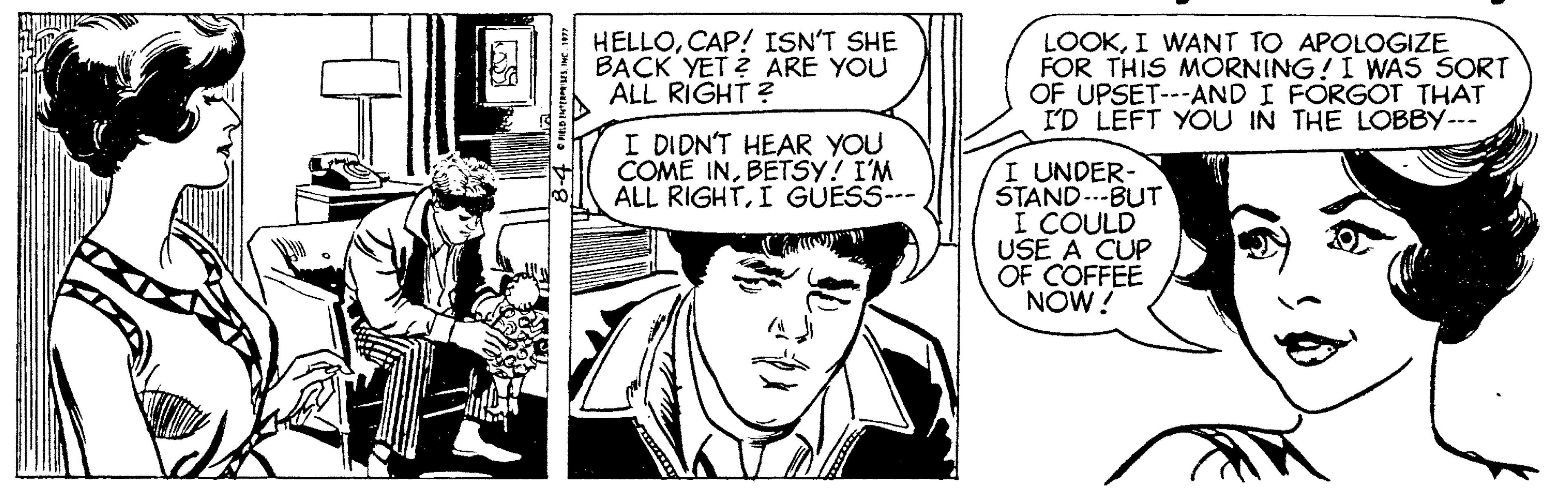 Comic book OCR: HELLOCAP! ISN'T SHE BACK YET ? ARE YOU ALL RIGHT ? LOOKI WANT TO APOLOGIZE FOR THIS MORNING!I WAS SORT OF UPSET---AND I FORG?T THAT I'D LEFT YOU IN THE LOBBY--- I DIDN'T HEAR YOU COME INBETSY! I'M ALL RIGHTI GUESS--- I UNDER- STAND..-BUT I COULD USE A CUP OF COFFEE NOW! HELLOCAP! ISN'T SHE BACK YET ? ARE YOU ALL RIGHT ? LOOKI WANT TO APOLOGIZE FOR THIS MORNING!I WAS SORT OF UPSET---AND I FORG?T THAT I'D LEFT YOU IN THE LOBBY--- I DIDN'T HEAR YOU COME INBETSY! I'M ALL RIGHTI GUESS--- I UNDER- STAND..-BUT I COULD USE A CUP OF COFFEE NOW!