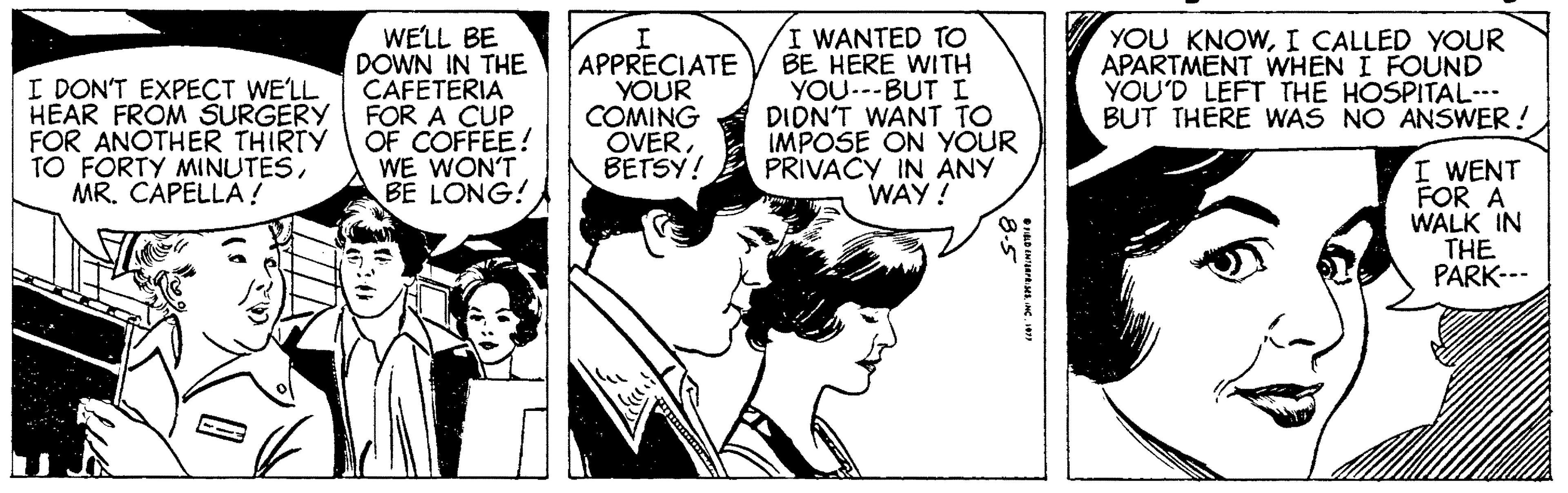Comic book OCR: I DON'T EXPECT WE'LL HEAR FROM SURGERY FOR ANOTHER THIRTY FORTY MINUTESMR. CAPELLA ! WELL BE DOWN IN THE CAFETERIA FOR A CUP OF COFFEE! WE WON'T BE LONG! APPRECIATE YOUR COMING OVER BETSY! I WANTED TO BE HERE WITH YOU..-BUTI DIDN'T WANT TO IMPOSE ON YOUR PRIVACY IN ANY WAY! YOU KNOWI CALLED YOUR APARTMENT WHEN I FOUND YOU'D LEFT THE HOSPITAL--- BUT THERE WAS NO ANSWER! I WENT FOR A WALK IN THE PARK--- I DON'T EXPECT WE'LL HEAR FROM SURGERY FOR ANOTHER THIRTY FORTY MINUTESMR. CAPELLA ! WELL BE DOWN IN THE CAFETERIA FOR A CUP OF COFFEE! WE WON'T BE LONG! APPRECIATE YOUR COMING OVER BETSY! I WANTED TO BE HERE WITH YOU..-BUTI DIDN'T WANT TO IMPOSE ON YOUR PRIVACY IN ANY WAY! YOU KNOWI CALLED YOUR APARTMENT WHEN I FOUND YOU'D LEFT THE HOSPITAL--- BUT THERE WAS NO ANSWER! I WENT FOR A WALK IN THE PARK---