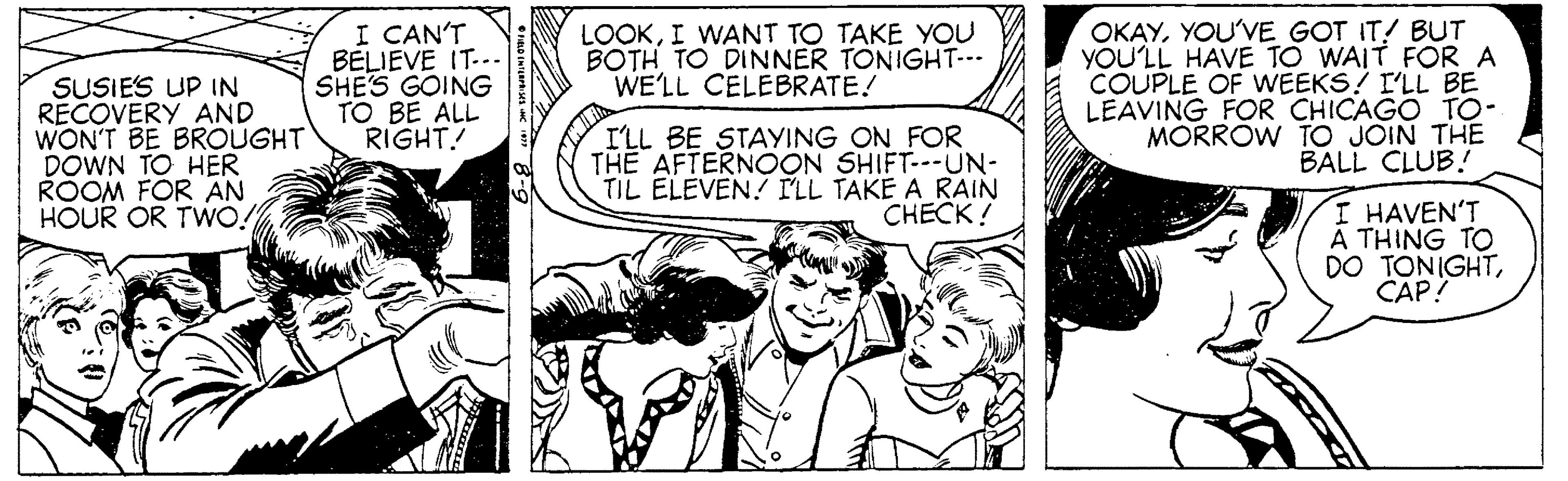 Art OCR: I CAN'T BELIEVE IT... SHE'S GOING TO BE ALL RIGHT! OKAYYOU'VE GOT IT! BUT YOU'LL HAVE TO WAIT FOR A COUPLE OF WEEKS? I'LL BE LEAVING FOR CHICAGO TO- MORRÓW TO JOIN THE BALL CLUB! LOOKI WANT TO TAKE YOU BOTH TO DINNER TONIGHT--- WE'LL CELEBRATE! SUSIES UP IN RECOVERY AND WON'T BE BROUGHT DOWN TO HER ROOM FOR AN HOUR OR TWO! ILL BE STAYING ON FOR THE AFTERNOON SHIFT---UN- TIL ELEVEN.? FLL TAKE A RAIN CHECK! I HAVEN'T THING TO DO TONIGHTCAP! I CAN'T BELIEVE IT... SHE'S GOING TO BE ALL RIGHT! OKAYYOU'VE GOT IT! BUT YOU'LL HAVE TO WAIT FOR A COUPLE OF WEEKS? I'LL BE LEAVING FOR CHICAGO TO- MORRÓW TO JOIN THE BALL CLUB! LOOKI WANT TO TAKE YOU BOTH TO DINNER TONIGHT--- WE'LL CELEBRATE! SUSIES UP IN RECOVERY AND WON'T BE BROUGHT DOWN TO HER ROOM FOR AN HOUR OR TWO! ILL BE STAYING ON FOR THE AFTERNOON SHIFT---UN- TIL ELEVEN.? FLL TAKE A RAIN CHECK! I HAVEN'T THING TO DO TONIGHT