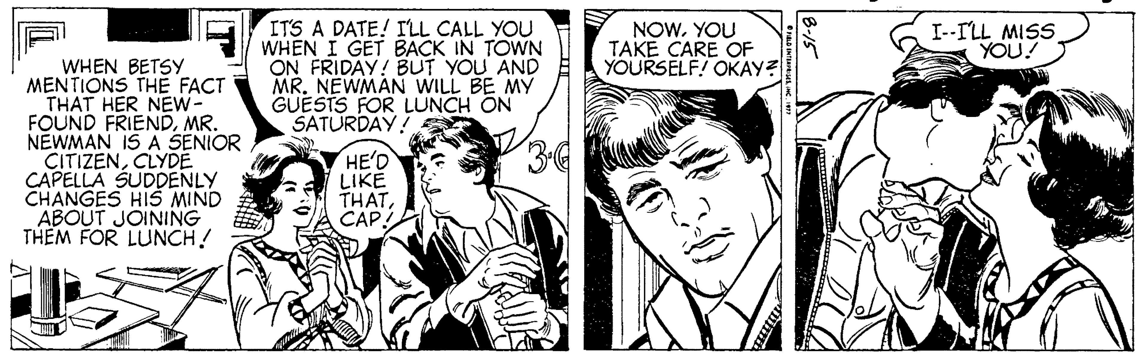 Interaction OCR: ITS A DATE! ILL CALL YOU WHEN I GET BACK IN TOWN ON FRIDAY! BUT YOU AND MR. NEWMAN WILL BE MY GUESTS FOR LUNCH ON SATURDAY! NOWYOU TAKE CARE OF YOURSELF! OKAY? I--ILL MISS YOU! WHEN BETSY MENTIONS THE FACT THAT HER NEW- FOUND FRIENDMR. NEWMAN IS A SENIOR CITIZENCLYDE CAPELLA SUDDENLY CHANGES HIS MIND ABOUT JOINING THEM FOR LUNCH! 34 HE'D LIKE THATCAP! ITS A DATE! ILL CALL YOU WHEN I GET BACK IN TOWN ON FRIDAY! BUT YOU AND MR. NEWMAN WILL BE MY GUESTS FOR LUNCH ON SATURDAY! NOWYOU TAKE CARE OF YOURSELF! OKAY? I--ILL MISS YOU! WHEN BETSY MENTIONS THE FACT THAT HER NEW- FOUND FRIENDMR. NEWMAN IS A SENIOR CITIZENCLYDE CAPELLA SUDDENLY CHANGES HIS MIND ABOUT JOINING THEM FOR LUNCH! 34 HE'D LIKE THAT