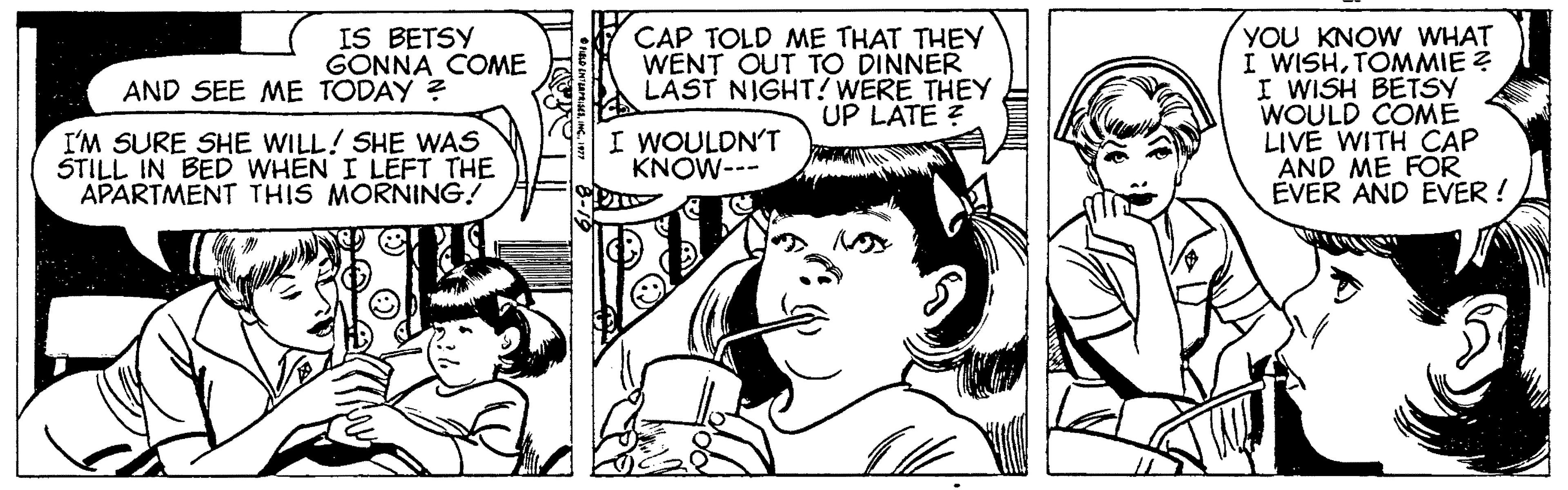 Font OCR: IS BETSY GONNA COME CAP TOLD ME THAT THEY WENT OUT TO DINNER LAST NIGHT! WERE THEY UP LATE ? YOU KNOW WHAT I WISHTOMMIE Z I WISH BETSY WOULD COME LIVE WITH CAP AND ME FOR EVER AND EVER ! AND SEE ME TODAY ? I'M SURE SHE WILL! SHE WAS STILL IN BED WHEN I LEFT THE APARTMENT THIS MORNING! I WOULDN'T KNOW--- IS BETSY GONNA COME CAP TOLD ME THAT THEY WENT OUT TO DINNER LAST NIGHT! WERE THEY UP LATE ? YOU KNOW WHAT I WISHTOMMIE Z I WISH BETSY WOULD COME LIVE WITH CAP AND ME FOR EVER AND EVER ! AND SEE ME TODAY ? I'M SURE SHE WILL! SHE WAS STILL IN BED WHEN I LEFT THE APARTMENT THIS MORNING! I WOULDN'T KNOW---