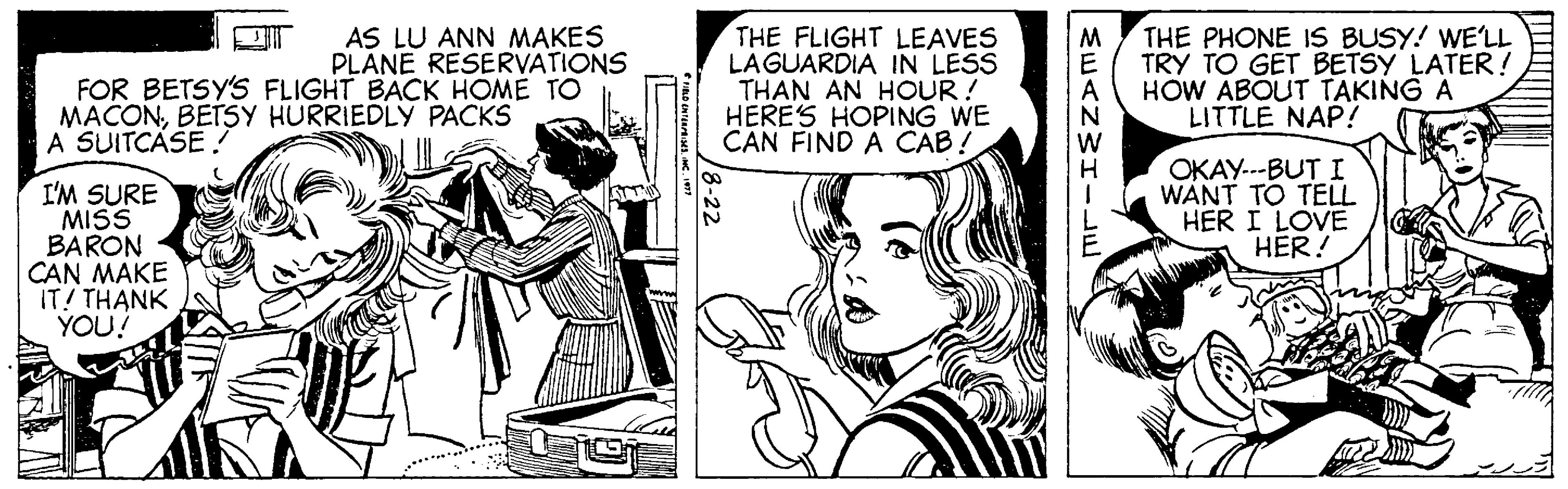 Font OCR: AS LU ANN MAKES PLANE RESERVATIONS FOR BETSY'S FLIGHT BACK HOME TO THE FLIGHT LEAVES LAGUARDIA IN LESS THAN AN HOUR ! HERE'S HOPING WE CAN FIND A CAB! THE PHONE IS BUSY! WE'LL TRY TO GET BETSY LATER! HOW ABOUT TAKING A LITTLE NAP! MACONBETSY HURRIEDLY PACKS A SUITCASE ! I'M SURE MISS BARON CAN MAKE IT! THANK YOU! OKAY---BUT I WANT TO TELL HER I LOVE HER! AS LU ANN MAKES PLANE RESERVATIONS FOR BETSY'S FLIGHT BACK HOME TO THE FLIGHT LEAVES LAGUARDIA IN LESS THAN AN HOUR ! HERE'S HOPING WE CAN FIND A CAB! THE PHONE IS BUSY! WE'LL TRY TO GET BETSY LATER! HOW ABOUT TAKING A LITTLE NAP! MACONBETSY HURRIEDLY PACKS A SUITCASE ! I'M SURE MISS BARON CAN MAKE IT! THANK YOU! OKAY---BUT I WANT TO TELL HER I LOVE HER!