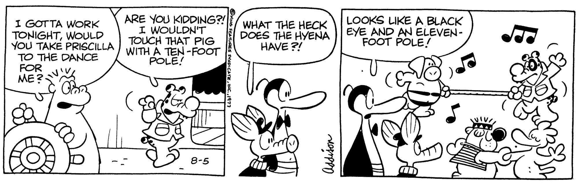 Organism OCR: I GOTTA WORK TONIGHTWOULD YOU TAKE PRISCILLA TO THE DANCE FOR ME? ARE YOU KIDDING?! I WOULDN'T TOUCH THAT PIG WITH A TEN-FOOT POLE! 8-5 WHAT THE HECK DOES THE HYENA HAVE?! M Addison LOOKS LIKE A BLACK EYE AND AN ELEVEN- FOOT POLE! AD I GOTTA WORK TONIGHTWOULD YOU TAKE PRISCILLA TO THE DANCE FOR ME ? ARE YOU KIDDING ?! I WOULDN'T TOUCH THAT PIG WITH A TEN - FOOT POLE ! 8-5 WHAT THE HECK DOES THE HYENA HAVE ?! M Addison LOOKS LIKE A BLACK EYE AND AN ELEVEN FOOT POLE ! AD