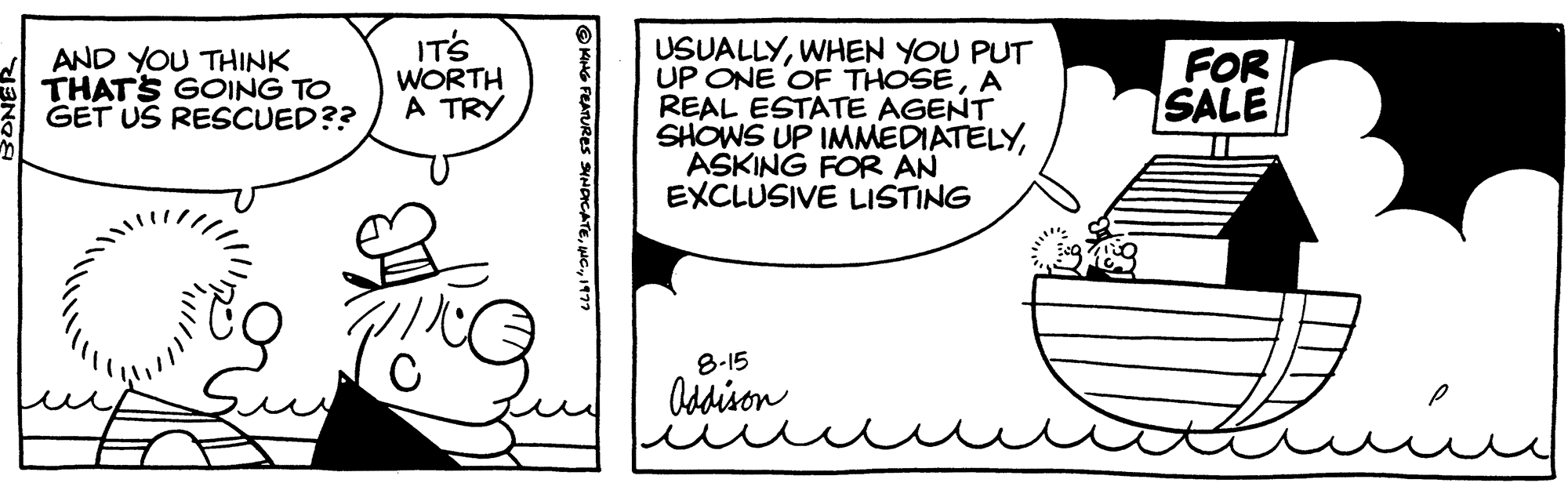 Art OCR: IT'S WORTH AND YOU THINK THAT'S GOING TO GET US RESCUED?? A TRY KING FEATURES SYNDICATEINC. USUALLYWHEN YOU PUT UP ONE OF THOSEA REAL ESTATE AGENT SHOWS UP IMMEDIATELYASKING FOR AN EXCLUSIVE LISTING 8-15 Oddison FOR SALE IT'S WORTH AND YOU THINK THAT'S GOING TO GET US RESCUED ?? A TRY KING FEATURES SYNDICATEINC . USUALLYWHEN YOU PUT UP ONE OF THOSEA REAL ESTATE AGENT SHOWS UP IMMEDIATELYASKING FOR AN EXCLUSIVE LISTING 8-15 Oddison FOR SALE