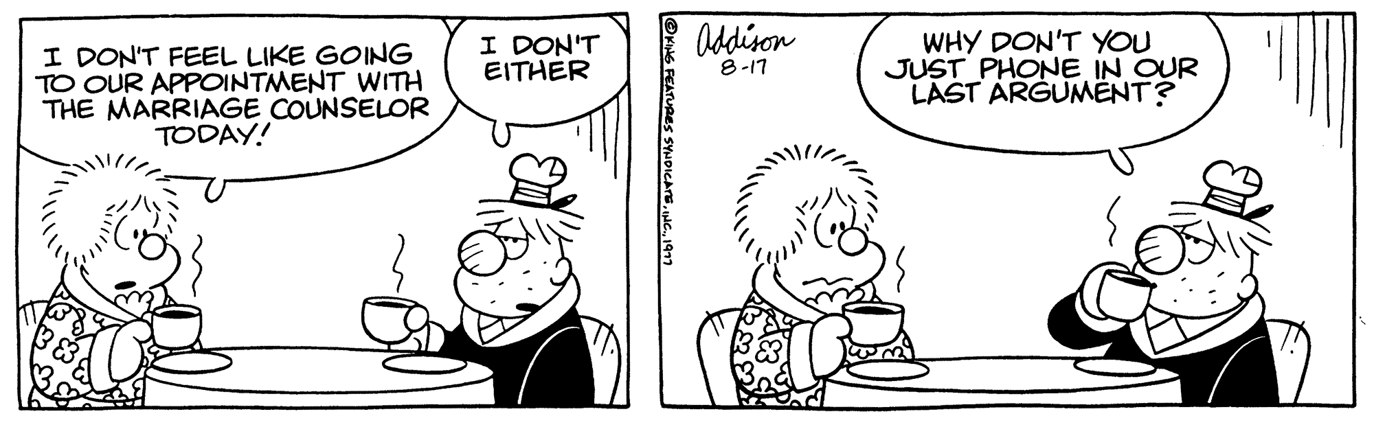 Mammal OCR: I DON'T FEEL LIKE GOING TO OUR APPOINTMENT WITH THE MARRIAGE COUNSELOR TODAY! I DON'T EITHER ?KING FEATURES SYNDICATE1977 Addison 8-17 WHY DON'T YOU JUST PHONE IN OUR LAST ARGUMENT? I DON'T FEEL LIKE GOING TO OUR APPOINTMENT WITH THE MARRIAGE COUNSELOR TODAY ! I DON'T EITHER ?KING FEATURES SYNDICATEINC .1977 Addison 8-17 WHY DON'T YOU JUST PHONE IN OUR LAST ARGUMENT ?