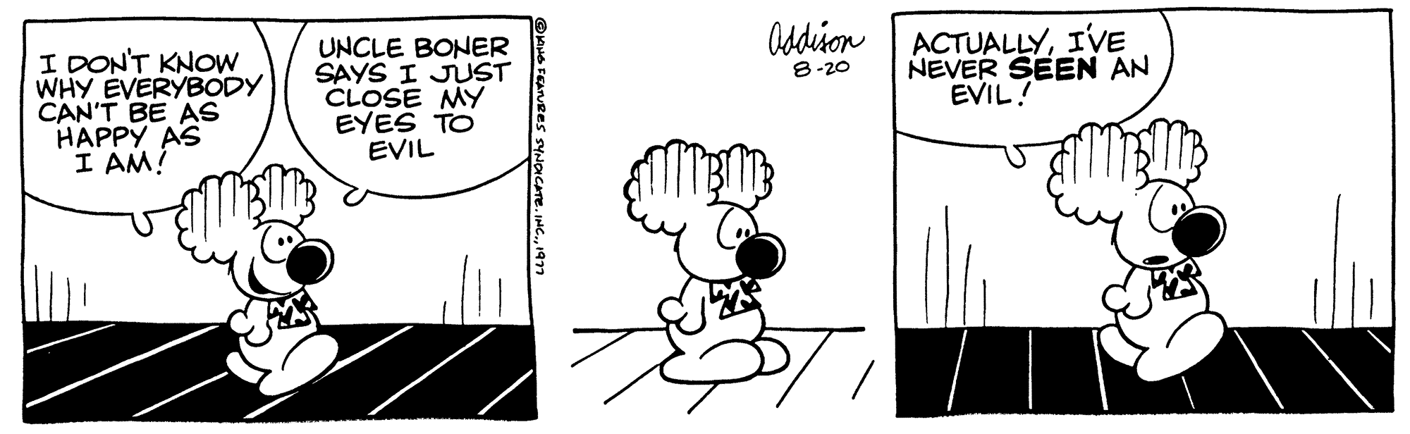 Rectangle OCR: I DON'T KNOW WHY EVERYBODY CAN'T BE AS HAPPY AS I AM! UNCLE BONER SAYS I JUST CLOSE MY EYES TO EVIL Addison 8-20 ACTUALLYI'VE NEVER SEEN AN EVIL! I DON'T KNOW WHY EVERYBODY CAN'T BE AS HAPPY AS I AM ! UNCLE BONER SAYS I JUST CLOSE MY EYES TO EVIL Addison 8-20 ACTUALLYI'VE NEVER SEEN AN EVIL !