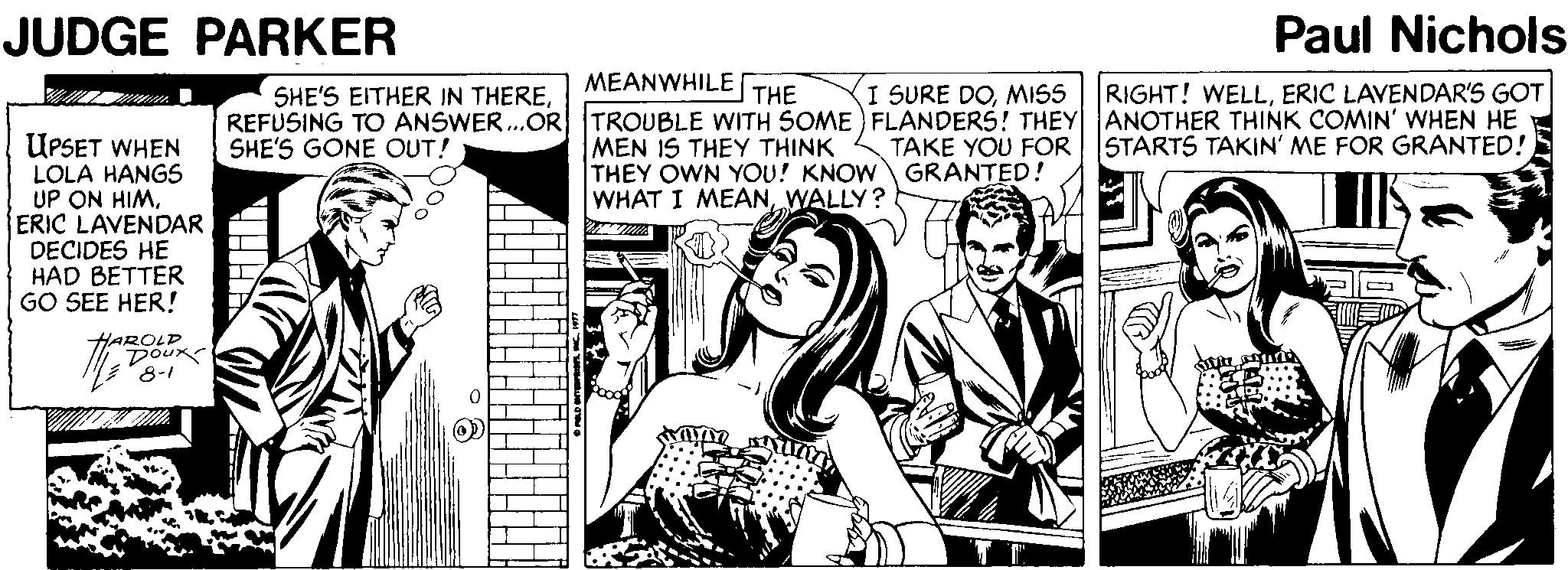 Black-and-white Faces (2) OCR: JUDGE PARKER Paul Nichols MEANWHILE THE I SURE DOMISS RIGHT! WELLERIC LAVENDAR'S GOT SHE'S EITHER IN THEREREFUSING TO ANSWER.OR TROUBLE WITH SOME FLANDERS! THEY ANOTHER THINK COMIN' WHEN HE SHE'S GONE OUT! UPSET WHEN LOLA HANGS UP ON HIMERIC LAVENDAR DECIDES HE HAD BETTER GO SEE HER! MEN IS THEY THINK THEY OWN YOU! KNOW GRANTED! WHAT I MEANWALLY? TAKE YOU FOR STARTS TAKIN' ME FOR GRANTED! HAROLD Doux 8-1 JUDGE PARKER Paul Nichols MEANWHILE THE I SURE DOMISS RIGHT! WELLERIC LAVENDAR'S GOT SHE'S EITHER IN THEREREFUSING TO ANSWER.OR TROUBLE WITH SOME FLANDERS! THEY ANOTHER THINK COMIN' WHEN HE SHE'S GONE OUT! UPSET WHEN LOLA HANGS UP ON HIMERIC LAVENDAR DECIDES HE HAD BETTER GO SEE HER! MEN IS THEY THINK THEY OWN YOU! KNOW GRANTED! WHAT I MEANWALLY? TAKE YOU FOR STARTS TAKIN' ME FOR GRANTED! HAROLD Doux 8-1