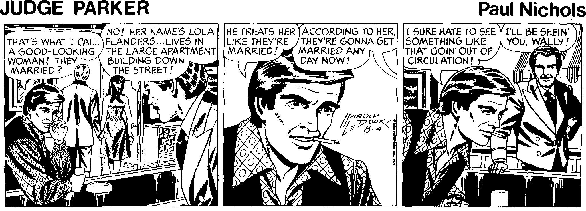 Newspaper OCR: JUDGE PARKER Paul Nichols NO! HER NAME'S LOLA HE TREATS HER ACCORDING TO HERI SURE HATE TO SEE VI'LL BE SEEIN' YOUWALLY! LIKE THEY'RE THAT'S WHAT I CALL FLANDERS...LIVES IN A GOOD-LOOKING WOMAN! THEY MARRIED ? THE LARGE APARTMENT MARRIED! BUILDING DOWN THE STREET! THEY'RE GONNA GET SOMETHING LIKE MARRIED ANY DAY NOW! THAT GOIN' OUT OF CIRCULATION! HAROLD Doux JUDGE PARKER Paul Nichols NO! HER NAME'S LOLA HE TREATS HER ACCORDING TO HERI SURE HATE TO SEE VI'LL BE SEEIN' YOUWALLY! LIKE THEY'RE THAT'S WHAT I CALL FLANDERS...LIVES IN A GOOD-LOOKING WOMAN! THEY MARRIED ? THE LARGE APARTMENT MARRIED! BUILDING DOWN THE STREET! THEY'RE GONNA GET SOMETHING LIKE MARRIED ANY DAY NOW! THAT GOIN' OUT OF CIRCULATION! HAROLD Doux