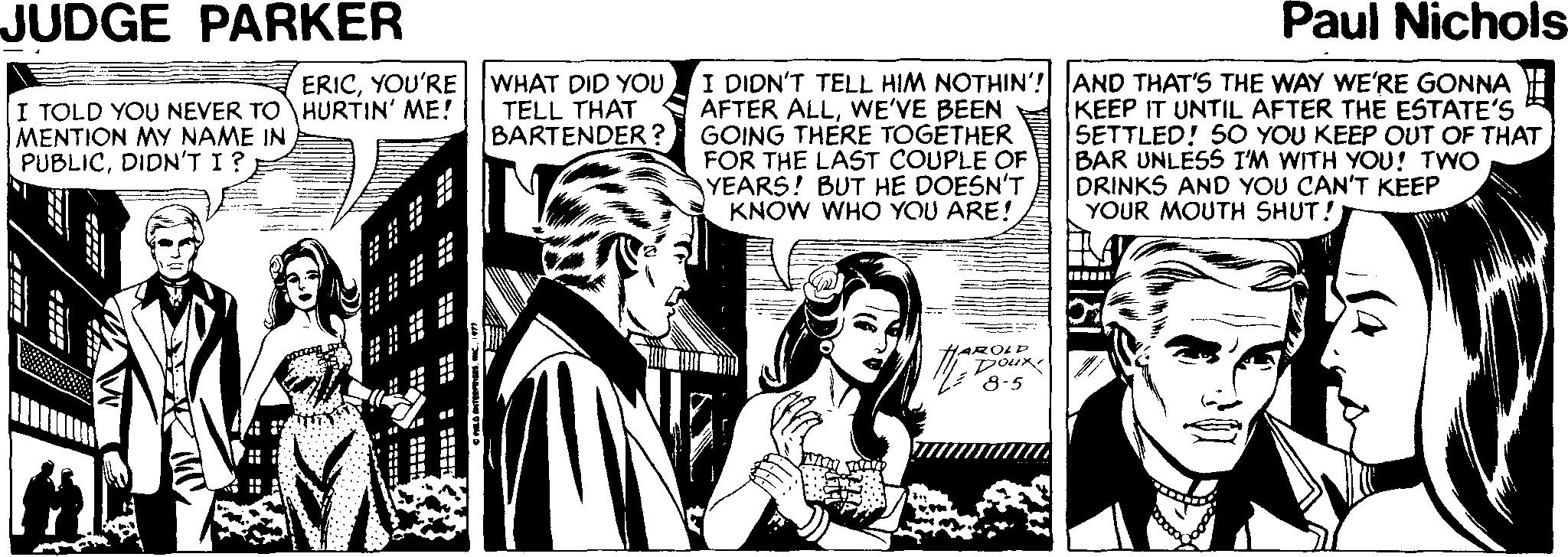 Conversation OCR: JUDGE PARKER Paul Nichols ERICYOU'RE WHAT DID YOU TELL THAT BARTENDER? I DIDN'T TELL HIM NOTHIN'? AND THAT'S THE WAY WE'RE GONNA AFTER ALLWE'VE BEEN GOING THERE TOGÉTHER FOR THE LAST COUPLE OF YEARS! BUT HE DOESN'T KNÓW WHO YOU ARE! KEEP IT UNTIL AFTER THE ESTATE'S SETTLED! 5O YOU KEEP OUT OF THAT BAR UNLESS I'M WITH YOU! TWO DRINKS AND YOU CAN'T KEEP YOUR MOUTH SHUT! I TOLD YOU NEVER TO HURTIN' ME! MENTION MY NAME IN PUBLICDIDN'T I? HAROLD Dour 8-5 JUDGE PARKER Paul Nichols ERICYOU'RE WHAT DID YOU TELL THAT BARTENDER? I DIDN'T TELL HIM NOTHIN'? AND THAT'S THE WAY WE'RE GONNA AFTER ALLWE'VE BEEN GOING THERE TOGÉTHER FOR THE LAST COUPLE OF YEARS! BUT HE DOESN'T KNÓW WHO YOU ARE! KEEP IT UNTIL AFTER THE ESTATE'S SETTLED! 5O YOU KEEP OUT OF THAT BAR UNLESS I'M WITH YOU! TWO DRINKS AND YOU CAN'T KEEP YOUR MOUTH SHUT! I TOLD YOU NEVER TO HURTIN' ME! MENTION MY NAME IN PUBLICDIDN'T I? HAROLD Dour 8-5