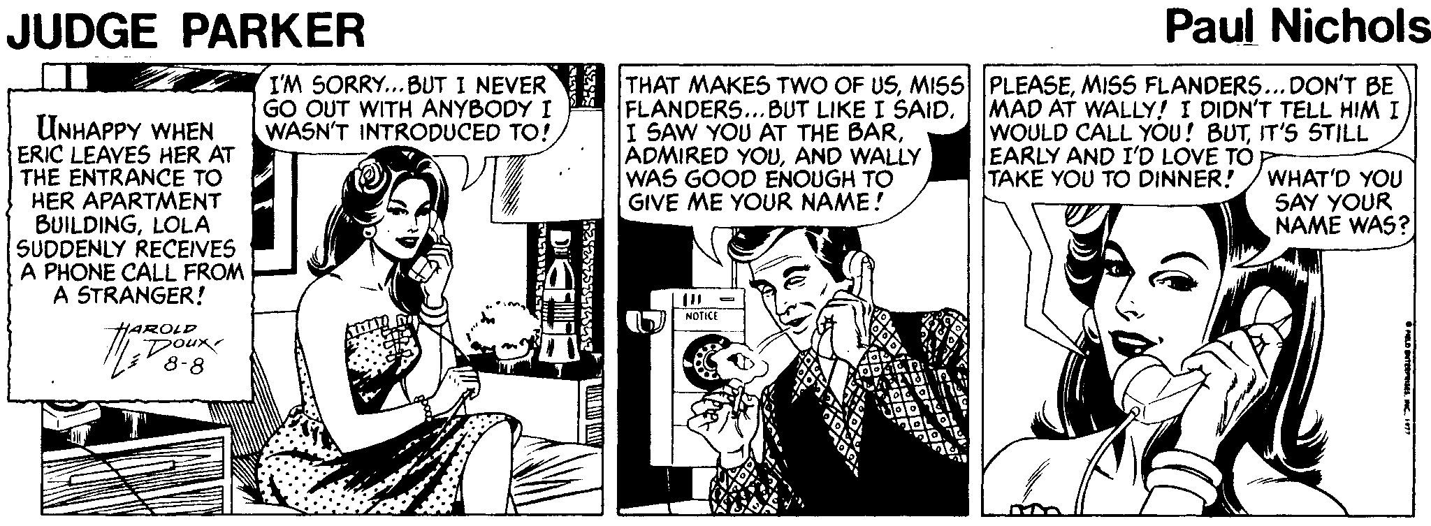 Publication OCR: JUDGE PARKER Paul Nichols UNHAPPY WHEN ERIC LEAVES HER AT THE ENTRANCE TO HER APARTMENT BUILDINGLOLA SUDDENLY RECEIVES A PHONE CALL FROM A STRANGER! I'M SORRY... BUT I NEVER GO OUT WITH ANYBODY I WASN'T INTRODUCED TO! THAT MAKES TWO OF USMISS FLANDERS... DON'T BE FLANDERS...BUT LIKE I SAID. I SAW YOU AT THE BARAND WALLY WAS GOOD ENOUGH TO GIVE ME YOUR NAME! MAD AT WALLY! I DIDN'T TELL HIM I WOULD CALL YOU! BUTIT'S STILL EARLY AND I'D LOVE TO TAKE YOU TO DINNER! WHAT'D YOU SAY YOUR NAME WAS? NOTICE HAROLD Doux 8-8 JUDGE PARKER Paul Nichols UNHAPPY WHEN ERIC LEAVES HER AT THE ENTRANCE TO HER APARTMENT BUILDINGLOLA SUDDENLY RECEIVES A PHONE CALL FROM A STRANGER! I'M SORRY... BUT I NEVER GO OUT WITH ANYBODY I WASN'T INTRODUCED TO! THAT MAKES TWO OF USMISS PLEASEMISS FLANDERS... DON'T BE FLANDERS...BUT LIKE I SAID. I SAW YOU AT THE BARADMIRED YOUAND WALLY WAS GOOD ENOUGH TO GIVE ME YOUR NAME! MAD AT WALLY! I DIDN'T TELL HIM I WOULD CALL YOU! BUTIT'S STILL EARLY AND I'D LOVE TO TAKE YOU TO DINNER! WHAT'D YOU SAY YOUR NAME WAS? NOTICE HAROLD Doux 8-8