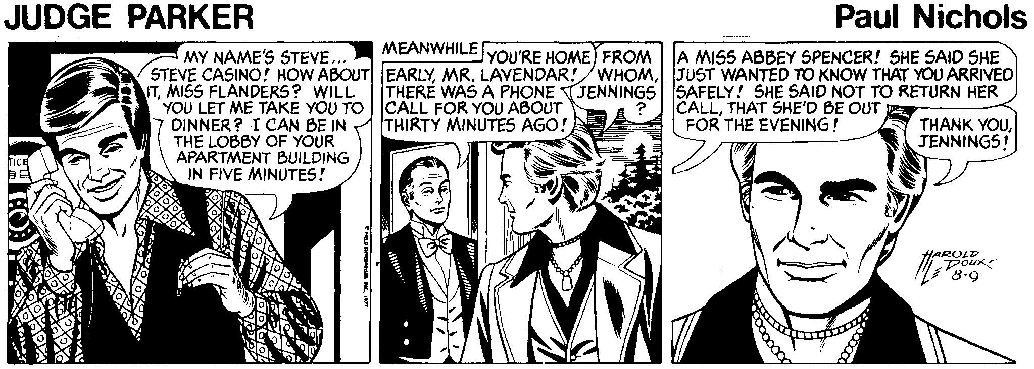 Parallel OCR: JUDGE PARKER Paul Nichols MEANWHILE JYOU'RE HOME) FROM A MISS ABBEY SPENCER! SHE SAID SHE WHOMJUST WANTED TO KNOW THAT YOU ARRIVED MY NAME'S STEVE... STEVE CASINO! HOW ABOUT EARLYMR. LAVENDAR! ITMISS FLANDERS? WILL YOU LET ME TAKE YOU TO 7 DINNER? I CAN BE IN THE LOBBY OF YOUR APARTMENT BUILDING IN FIVE MINUTES! THERE WAS A PHONE TJENNINGS SAFELY! SHE SAID NOT TO RETURN HER CALL FOR YOU ABOUT THIRTY MINUTES AGO! CALLTHAT SHE'D BE OUT A FOR THE EVENING! THANK YOUJENNINGS! HAROLD Dour JUDGE PARKER Paul Nichols MEANWHILE JYOU'RE HOME) FROM A MISS ABBEY SPENCER! SHE SAID SHE WHOMJUST WANTED TO KNOW THAT YOU ARRIVED MY NAME'S STEVE... STEVE CASINO! HOW ABOUT EARLYMR. LAVENDAR! ITMISS FLANDERS? WILL YOU LET ME TAKE YOU TO 7 DINNER? I CAN BE IN THE LOBBY OF YOUR APARTMENT BUILDING IN FIVE MINUTES! THERE WAS A PHONE TJENNINGS SAFELY! SHE SAID NOT TO RETURN HER CALL FOR YOU ABOUT THIRTY MINUTES AGO! CALLTHAT SHE'D BE OUT A FOR THE EVENING! THANK YOUJENNINGS! HAROLD Dour