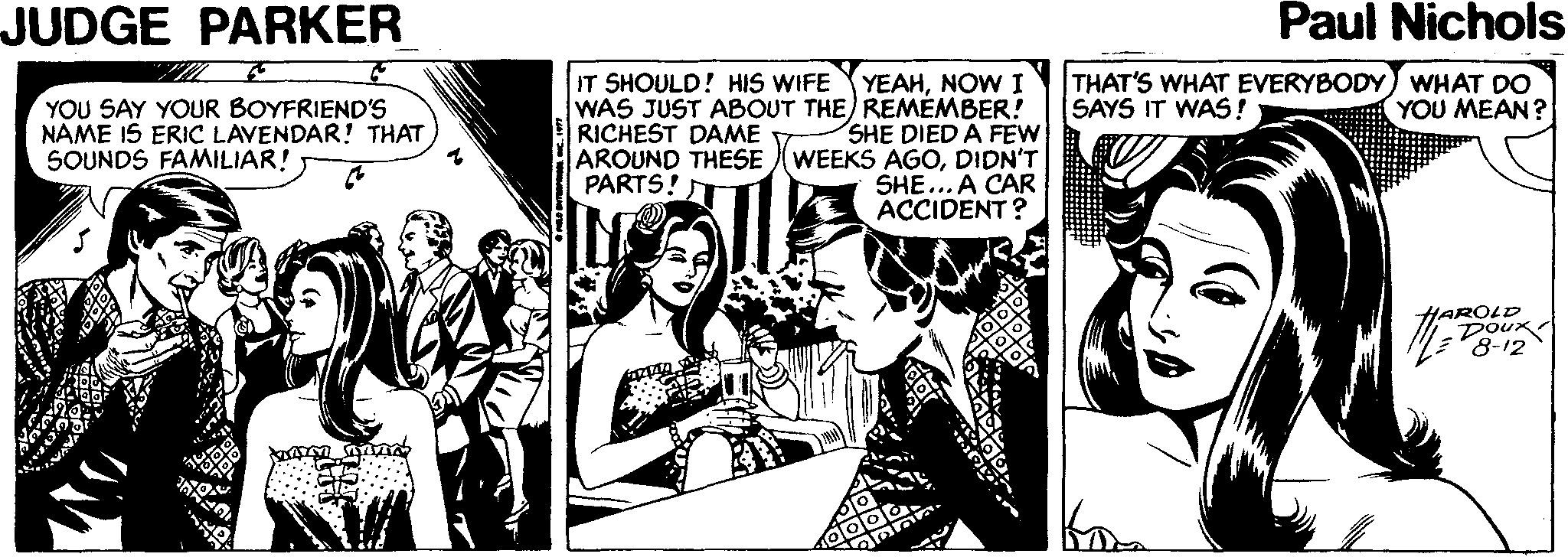 Illustration Faces (2) OCR: JUDGE PARKER Paul Nichols IT SHOULD! HIS WIFE THAT'S WHAT EVERYBODY) WHAT DO SAYS IT WAS! YOU SAY YOUR BOYFRIEND'S NAME IS ERIC LAVENDAR! THAT SOUNDS FAMILIAR! YEAHNOW I WAS JUST ABOUT THE) REMEMBER! SHE DIED A FEW AROUND THESE (WEEKS AGODIDN'T SHE... A CAR ACCIDENT ? YOU MEAN? RICHEST DAME PARTS! HAROLD DOux 8-12 JUDGE PARKER Paul Nichols IT SHOULD! HIS WIFE THAT'S WHAT EVERYBODY) WHAT DO SAYS IT WAS! YOU SAY YOUR BOYFRIEND'S NAME IS ERIC LAVENDAR! THAT SOUNDS FAMILIAR! YEAHNOW I WAS JUST ABOUT THE) REMEMBER! SHE DIED A FEW AROUND THESE (WEEKS AGODIDN'T SHE... A CAR ACCIDENT ? YOU MEAN? RICHEST DAME PARTS! HAROLD DOux 8-12