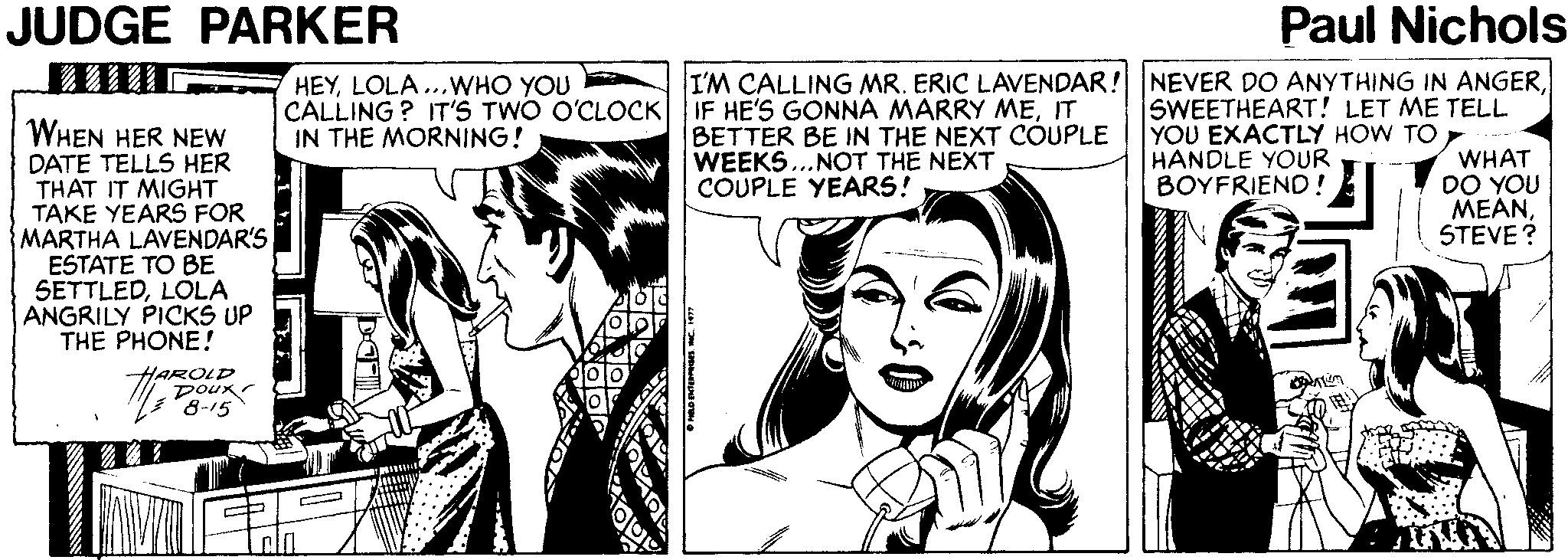Style OCR: JUDGE PARKER Paul Nichols I'M CALLING MR. ERIC LAVENDAR! NEVER DO ANYTHING IN ANGERSWEETHEART! LET ME TELL YOU EXACTLY HOW TOWHAT DO YOU M?ANSTEVE? HEYLOLA...WHO YOU CALLING? IT'S TWO O'CLOCK IF HE'S GONNA MARRY MEIT IN THE MORNING! WHEN HER NEW DATE TELLS HER THAT IT MIGHT TAKE YEARS FOR MARTHA LAVENDAR'S ESTATE TO BE SETTLEDLÕLA ANGRILY PICKS UP THE PHONE! BETTER BE IN THE NEXT COUPLE WEEKS...NOT THE NEXT COUPLE YEARS! HANDLE YOUR BOYFRIEND ! HAROLD poux 8-15 JUDGE PARKER Paul Nichols I'M CALLING MR. ERIC LAVENDAR! NEVER DO ANYTHING IN ANGERSWEETHEART! LET ME TELL YOU EXACTLY HOW TOWHAT DO YOU M?ANSTEVE? HEYLOLA...WHO YOU CALLING? IT'S TWO O'CLOCK IF HE'S GONNA MARRY MEIT IN THE MORNING! WHEN HER NEW DATE TELLS HER THAT IT MIGHT TAKE YEARS FOR MARTHA LAVENDAR'S ESTATE TO BE SETTLEDLÕLA ANGRILY PICKS UP THE PHONE! BETTER BE IN THE NEXT COUPLE WEEKS...NOT THE NEXT COUPLE YEARS! HANDLE YOUR BOYFRIEND ! HAROLD poux 8-15