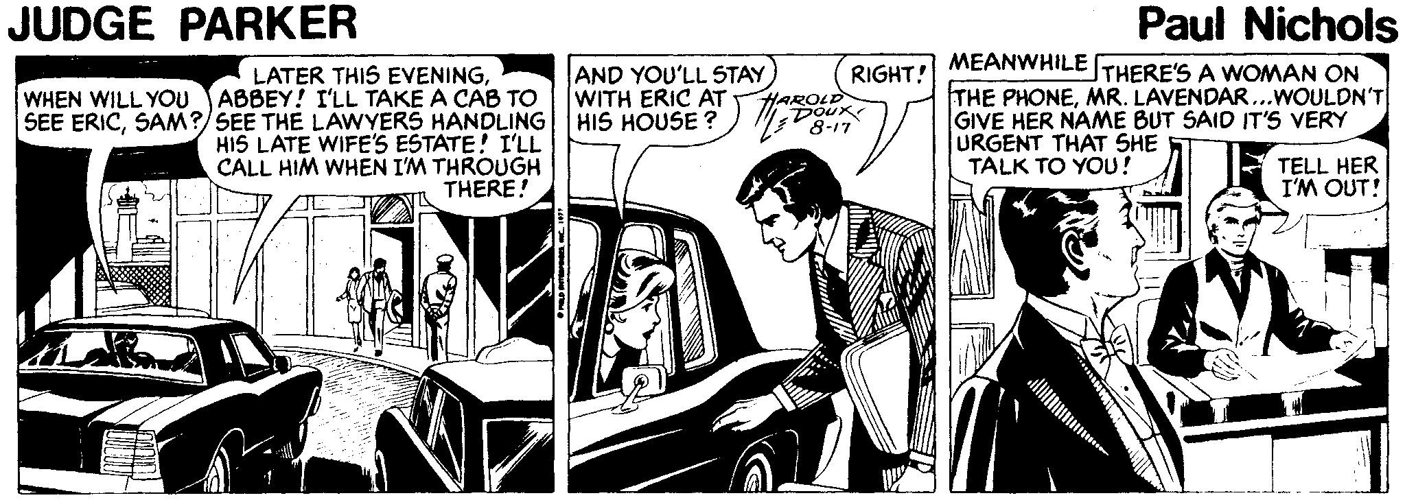 Fictional character OCR: JUDGE PARKER Paul Nichols AND YOU'LL STAY WITH ERIC AT HIS HOUSE ? MEANWHILETHERE'S A WOMAN ON THE PHONEMR. LAVENDAR...WOULDN'T GIVE HER NAME BUT SAID IT'S VERY URGENT THAT SHE TALK TO YOU! RIGHT! LATER THIS EVENINGABBEY! I'LL TAKE A CAB TO SEE ERICSAM?/SEE THE LAWYERS HANDLING HIS LATE WIFE'S ESTATE! I'LL CALL HIM WHEN I'M THROUGH THERE! WHEN WILL YOU HAROLD DOUR 8-17 TELL HER I'M OUT! JUDGE PARKER Paul Nichols AND YOU'LL STAY WITH ERIC AT HIS HOUSE ? MEANWHILETHERE'S A WOMAN ON THE PHONEMR. LAVENDAR...WOULDN'T GIVE HER NAME BUT SAID IT'S VERY URGENT THAT SHE TALK TO YOU! RIGHT! LATER THIS EVENINGABBEY! I'LL TAKE A CAB TO SEE ERICSAM?/SEE THE LAWYERS HANDLING HIS LATE WIFE'S ESTATE! I'LL CALL HIM WHEN I'M THROUGH THERE! WHEN WILL YOU HAROLD DOUR 8-17 TELL HER I'M OUT!
