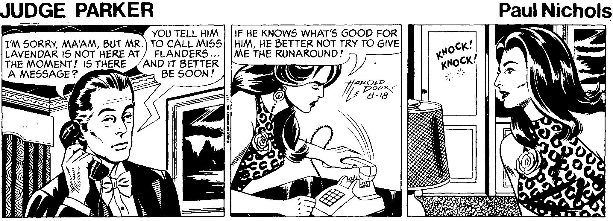 Parallel OCR: JUDGE PARKER Paul Nichols YOU TELL HIM I'M SORRYHE BETTER NOT TRY TO GIVE FLANDERS... AND IT BETTER BE SOON! IF HE KNOWS WHAT'S GOOD FOR LAVENDAR IS NOT HERE ATTHE MOMENT! IS THERE A MESSAGE? KNOCK! KNOCK! ME THE RUNAROUND! AROLD Doux 8-18 JUDGE PARKER Paul Nichols YOU TELL HIM I'M SORRYBUT MR.) TO CALL MISS HIMHE BETTER NOT TRY TO GIVE FLANDERS... AND IT BETTER BE SOON! IF HE KNOWS WHAT'S GOOD FOR LAVENDAR IS NOT HERE ATTHE MOMENT! IS THERE A MESSAGE? KNOCK! KNOCK! ME THE RUNAROUND! AROLD Doux 8-18