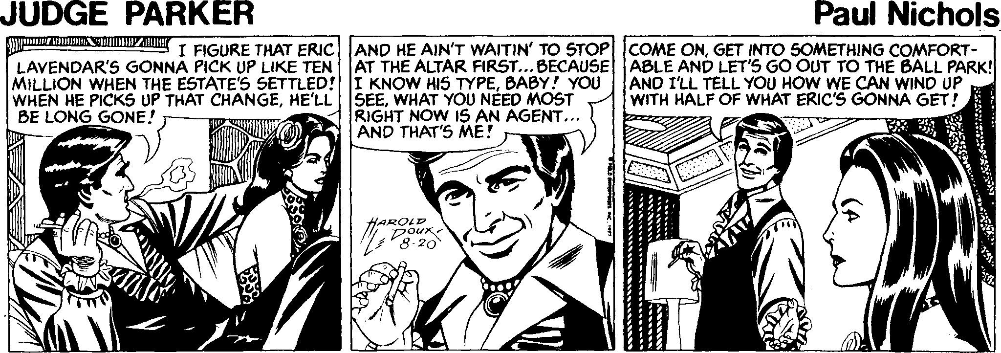 Cartoon OCR: JUDGE PARKER Paul Nichols AND HE AIN'T WAITIN' TO 5TOP COME ONGET INTO SOMETHING COMFORT- AT THE ALTAR FIRST...BECAUSE ABLE AND LET'S GO OUT TO THE BALL PARK! AND I'LL TELL YOU HOW WE CAN WIND UP WITH HALF OF WHAT ERIC'S GONNA GET! I FIGURE THAT ERIC LAVENDAR'S GONNA PICK UP LIKE TEN MILLION WHEN THE ESTATE'S SETTLED! I KNOW HIS TYPEBABY! YOU WHEN HE PICKS UP THAT CHANGEHE'LL BE LONG GONE! SEEWHAT YOU NÉED MOST RIGHT NOW IS AN AGENT... AND THAT'S ME! HAROLD Doux 8-20 JUDGE PARKER Paul Nichols AND HE AIN'T WAITIN' TO 5TOP COME ONGET INTO SOMETHING COMFORT- AT THE ALTAR FIRST...BECAUSE ABLE AND LET'S GO OUT TO THE BALL PARK! AND I'LL TELL YOU HOW WE CAN WIND UP WITH HALF OF WHAT ERIC'S GONNA GET! I FIGURE THAT ERIC LAVENDAR'S GONNA PICK UP LIKE TEN MILLION WHEN THE ESTATE'S SETTLED! I KNOW HIS TYPEBABY! YOU WHEN HE PICKS UP THAT CHANGEHE'LL BE LONG GONE! SEEWHAT YOU NÉED MOST RIGHT NOW IS AN AGENT... AND THAT'S ME! HAROLD Doux 8-20