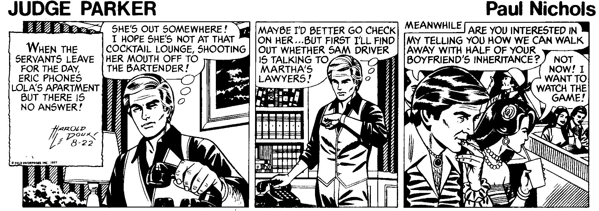 Conversation OCR: JUDGE PARKER Paul Nichols MEANWHILE SHE'S OUT SOMEWHERE! I HOPE SHE'S NOT AT THAT COCKTAIL LOUNGESHOOTING HER MOUTH OFF TO THE BARTENDER! MAYBE I'D BETTER GO CHECK ON HER...BUT FIRST I'LL FIND MY TELLING YOU HOW WE CAN WALK OUT WHETHER SAM DRIVER IS TALKING TOMARTHA'S LAWYERS! ARE YOU INTERESTED IN WHEN THE SERVANTS LEAVE FOR THE DAYERIC PHONES LOLA'S APARTMENT BUT THERE IS NO ANSWER! AWAY WITH HALF OF YOUR BOYFRIEND'S INHERITANCE? NOT NOW! I WANT TO WATCH THE GAME! HAROLD DOUR 8-22 ODENI NC I JUDGE PARKER Paul Nichols MEANWHILE SHE'S OUT SOMEWHERE! I HOPE SHE'S NOT AT THAT COCKTAIL LOUNGESHOOTING HER MOUTH OFF TO THE BARTENDER! MAYBE I'D BETTER GO CHECK ON HER...BUT FIRST I'LL FIND MY TELLING YOU HOW WE CAN WALK OUT WHETHER SAM DRIVER IS TALKING TOMARTHA'S LAWYERS! ARE YOU INTERESTED IN WHEN THE SERVANTS LEAVE FOR THE DAYERIC PHONES LOLA'S APARTMENT BUT THERE IS NO ANSWER! AWAY WITH HALF OF YOUR BOYFRIEND'S INHERITANCE? NOT NOW! I WANT TO WATCH THE GAME! HAROLD DOUR 8-22 ODENI NC I