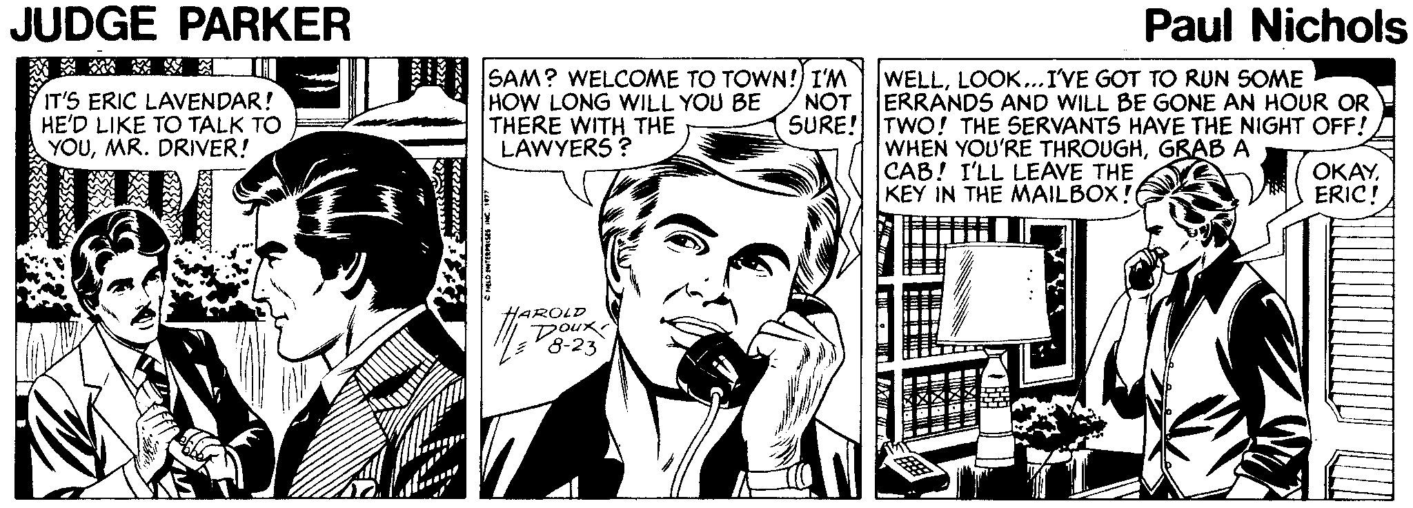 Newspaper OCR: JUDGE PARKER Paul Nichols ?? IT'S ERIC LAVENDAR! HE'D LIKE TO TALK TO YOUMR. DRIVER! SAM? WELCOME TO TOWN! I'M HOW LONG WILL YOU BE THERE WITH THE LAWYERS ? NOT SURE! TWO! THE SERVANTS HAVE THE NIGHT OFF! WELLLOOK...I'VE GOT TO RUN SOME ERRANDS AND WILL BE GONE AN HOUR OR WHEN YOU'RE THROUGHGRAB A CAB! I'LL LEAVE THE KEY IN THE MAILBOX! ????ERIC! HAROLD Doux 8-23 JUDGE PARKER Paul Nichols ? ? IT'S ERIC LAVENDAR! HE'D LIKE TO TALK TO YOUMR. DRIVER! SAM? WELCOME TO TOWN! I'M HOW LONG WILL YOU BE THERE WITH THE LAWYERS ? NOT SURE! TWO! THE SERVANTS HAVE THE NIGHT OFF! WELLLOOK...I'VE GOT TO RUN SOME ERRANDS AND WILL BE GONE AN HOUR OR WHEN YOU'RE THROUGHGRAB A CAB! I'LL LEAVE THE KEY IN THE MAILBOX! ????ERIC! HAROLD Doux 8-23