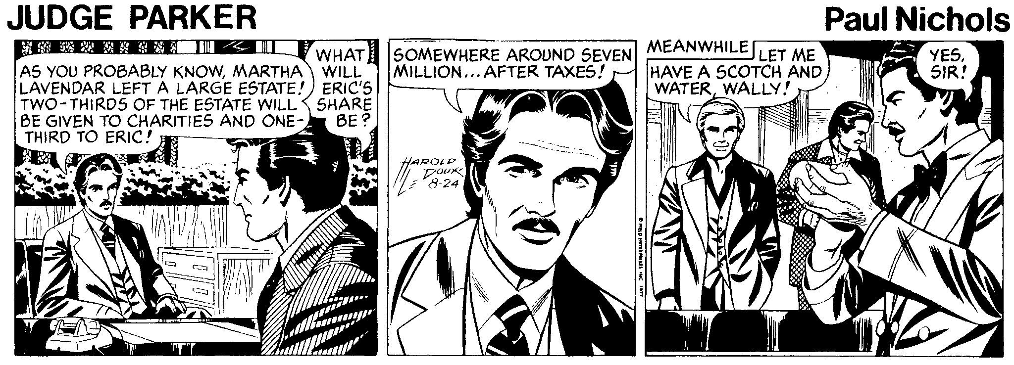 Tie OCR: JUDGE PARKER Paul Nichols ?? ?I AS YOU PROBABLY KNOWMARTHA WILL LAVENDAR LEFT A LARGE ESTATE!) ERIC'S TWO-THIRDS OF THE ESTATE WILL BE GIVEN TO CHARITIES AND ONE- THIRD TO ERIC! WHAT MEANWHILE SOMEWHERE AROUND SEVEN MILLION... AFTER TAXES! LET ME HAVE A SCOTCH ANDWALLY! YESSIR! SHARE BE? HAROLD DOUK *8-24 JUDGE PARKER Paul Nichols ? ? ? I AS YOU PROBABLY KNOWMARTHA WILL LAVENDAR LEFT A LARGE ESTATE!) ERIC'S TWO-THIRDS OF THE ESTATE WILL BE GIVEN TO CHARITIES AND ONE- THIRD TO ERIC! WHAT MEANWHILE SOMEWHERE AROUND SEVEN MILLION... AFTER TAXES! LET ME HAVE A SCOTCH ANDWALLY! YESSIR! SHARE BE? HAROLD DOUK *8-24