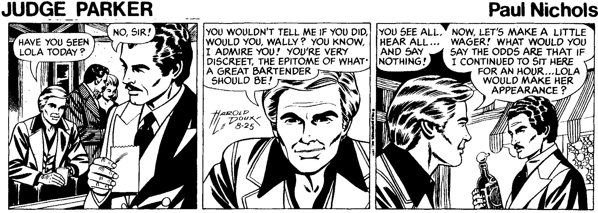 Font OCR: JUDGE PARKER Paul Nichols YOU WOULDN'T TELL ME IF YOU DIDLET'S MAKE A LITTLE HEAR ALL... WAGER! WHAT WOULD YOU SAY THE ODDS ARE THAT IF I CONTINUED TO SIT HERE FOR AN HOUR...LOLA WOULD MÁKE HER APPEARANCE ? NOSIR! WOULD YOUI ADMIRE YOU! YOU'RE VERY DISCREETTHE EPITOME OF WHAT NOTHING! A GREAT BARTENDER SHOULD BE! HAVE YOU SEEN LOLA TODAY? AND SAY HAROLD Doux 8-25 JUDGE PARKER Paul Nichols YOU WOULDN'T TELL ME IF YOU DIDYOU SEE ALLLET'S MAKE A LITTLE HEAR ALL... WAGER! WHAT WOULD YOU SAY THE ODDS ARE THAT IF I CONTINUED TO SIT HERE FOR AN HOUR...LOLA WOULD MÁKE HER APPEARANCE ? NOSIR! WOULD YOUWALLY? YOU KNOWI ADMIRE YOU! YOU'RE VERY DISCREETTHE EPITOME OF WHAT NOTHING! A GREAT BARTENDER SHOULD BE! HAVE YOU SEEN LOLA TODAY? AND SAY HAROLD Doux 8-25