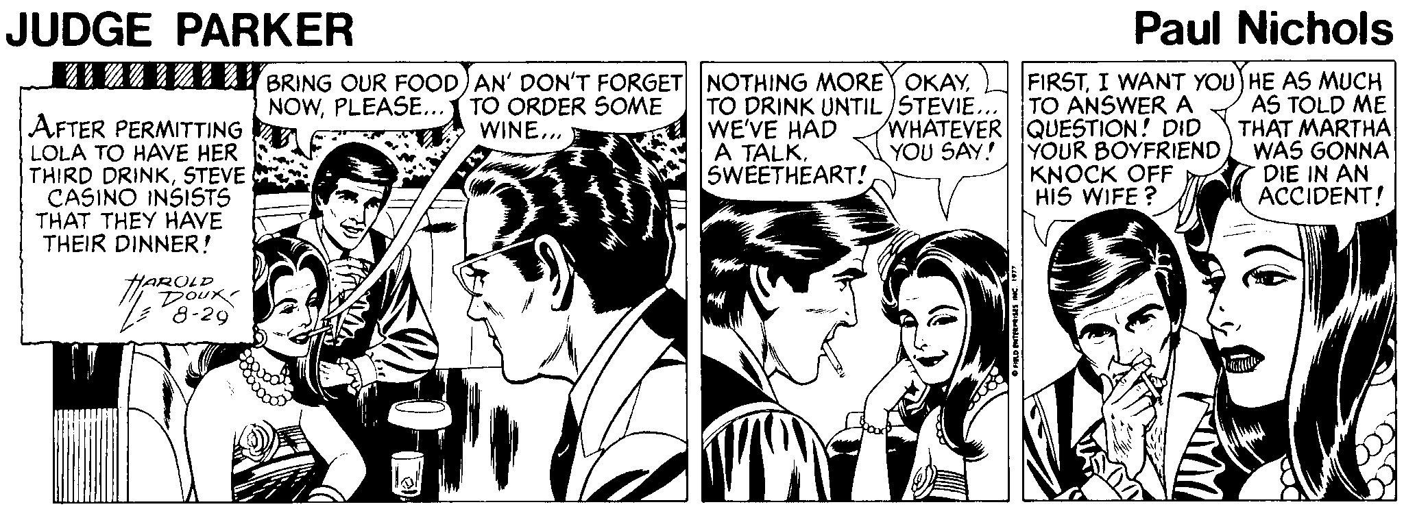 Parallel OCR: JUDGE PARKER Paul Nichols AFTER PERMITTING LOLA TO HAVE HER THIRD DRINKSTEVE CASINO INSISTS THAT THEY HAVE THEIR DINNER! MZ2 122 BRING OUR FOOD) AN' DON'T FORGET NOTHING MORE OKAYPLEASE... TO ORDER SOME WINE.. TO DRINK UNTIL STEVIE... TO ANSWER A WHATEVER QUESTION! DID YOUR BOYFRIEND KNOCK OFF HIS WIFE ? FIRSTI WANT YOU HE AS MUCH AS TOLD ME THAT MARTHA WÁS GONNA DIE IN AN ACCIDENT! WE'VE HAD A TALKSWEETHEART! YOU SAY! HAROLD DouR 8-29 JUDGE PARKER Paul Nichols AFTER PERMITTING LOLA TO HAVE HER THIRD DRINKSTEVE CASINO INSISTS THAT THEY HAVE THEIR DINNER! MZ2 122 BRING OUR FOOD) AN' DON'T FORGET NOTHING MORE OKAYPLEASE... TO ORDER SOME WINE.. TO DRINK UNTIL STEVIE... TO ANSWER A WHATEVER QUESTION! DID YOUR BOYFRIEND KNOCK OFF HIS WIFE ? FIRSTI WANT YOU HE AS MUCH AS TOLD ME THAT MARTHA WÁS GONNA DIE IN AN ACCIDENT! WE'VE HAD A TALKSWEETHEART! YOU SAY! HAROLD DouR 8-29