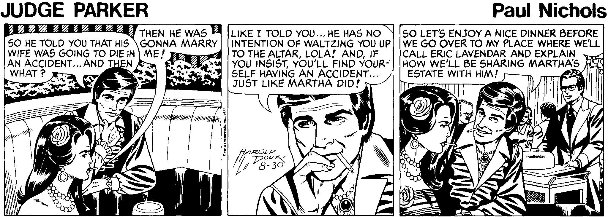 Art OCR: JUDGE PARKER Paul Nichols ?? ??? SO HE TOLD YOU THAT HIS GONNA MARRY WIFE WAS GOING TO DIE IN ME! AN ACCIDENT...AND THEN WHAT ? LIKE I TOLD YOU... HE HAS NO INTENTION OF WALTZING YOU UP WE GO OVER TO MY PLACE WHERE WE'LL TO THE ALTARIF YOU INSISTYOU'LL FIND YOUR-HOW WE'LL BE SHARING MARTHA'S SELF HAVING AN ACCIDENT... JUST LIKE MARTHA DID! THEN HE WAS SO LET'S ENJOY A NICE DINNER BEFORE CALL ERIC LAVENDAR AND EXPLAIN ESTATE WITH HIM! HAROLD Doux 8-30 JUDGE PARKER Paul Nichols ? ? ? ? ? SO HE TOLD YOU THAT HIS GONNA MARRY WIFE WAS GOING TO DIE IN ME! AN ACCIDENT...AND THEN WHAT ? LIKE I TOLD YOU... HE HAS NO INTENTION OF WALTZING YOU UP WE GO OVER TO MY PLACE WHERE WE'LL TO THE ALTARLOLA! ANDIF YOU INSISTYOU'LL FIND YOUR-HOW WE'LL BE SHARING MARTHA'S SELF HAVING AN ACCIDENT... JUST LIKE MARTHA DID! THEN HE WAS SO LET'S ENJOY A NICE DINNER BEFORE CALL ERIC LAVENDAR AND EXPLAIN ESTATE WITH HIM! HAROLD Doux 8-30