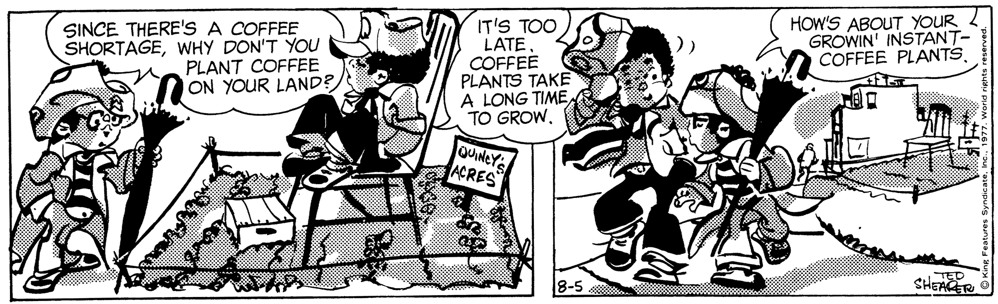 Art OCR: HOW'S ABOUT YOUR GROWIN' INSTANT- COFFEE PLANTS. SINCE THERE'S A COFFEE SHORTAGEWHY DON'T YOU PLANT COFFEE ON YOUR LAND? IT'S TOO LATECOFFEE PLANTS TAKE A LONG TIME TO GROW. QUINEY ACRES TED SHEAGER 8-5 HOW'S ABOUT YOUR GROWIN' INSTANT- COFFEE PLANTS. SINCE THERE'S A COFFEE SHORTAGEWHY DON'T YOU PLANT COFFEE ON YOUR LAND? IT'S TOO LATECOFFEE PLANTS TAKE A LONG TIME TO GROW. QUINEY ACRES TED SHEAGER 8-5