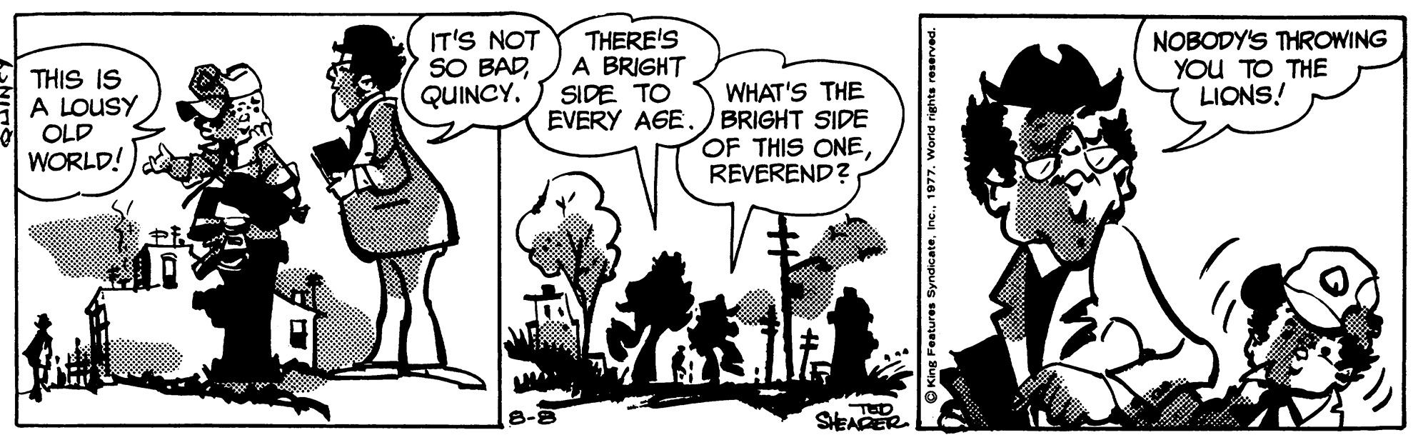 Style OCR: THIS IS A LOUSY OLD WORLD! IT'S NOT SO BADQUINCY. THERE'S A BRIGHT SIDE TO EVERY AGE. WHAT'S THE BRIGHT SIDE OF THIS ONEREVEREND? NOBODY'S THROWING YOU TO THE LIONS! SEAER ng Features Syndicate15 THIS IS A LOUSY OLD WORLD! IT'S NOT SO BADQUINCY. THERE'S A BRIGHT SIDE TO EVERY AGE. WHAT'S THE BRIGHT SIDE OF THIS ONEREVEREND? NOBODY'S THROWING YOU TO THE LIONS! SEAER ng Features Syndicate
