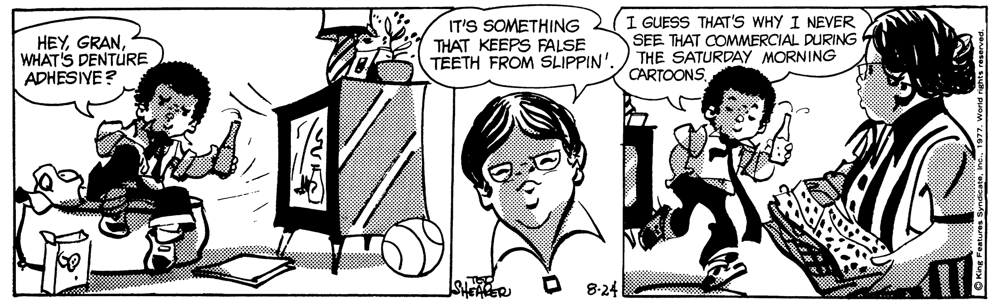 Art OCR: HEYWHAT'S DENTURE ADHESIYE ? IT'S SOMETHING THAT KEEPS FALSE TEETH FROM SLIPPIN'. I GUESS THAT'S WHY I NEVER SEE THAT COMMERCIAL DURING THE SATURDAY MORNING CARTOONSSHEARER 8-24 HEYWHAT'S DENTURE ADHESIYE ? IT'S SOMETHING THAT KEEPS FALSE TEETH FROM SLIPPIN'. I GUESS THAT'S WHY I NEVER SEE THAT COMMERCIAL DURING THE SATURDAY MORNING CARTOONSSHEARER 8-24