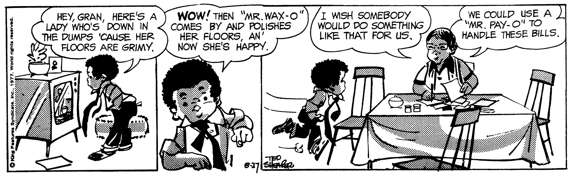 Jaw OCR: HEYHERE'S A LADY WHO'S ' DOWN IN THE DUMPS 'CAUSE HER FLOORS ARE GRIMYWOW! THEN "MR. WAX-O" COMES BY AND POLISHES HER FLOORSAN' NOW SHE'S HAPPY. I WISH SOMEBODY WOULD DO SOMETHING LIKE THAT FOR USWE COULD USE A "MR. PAY-O" TO HANDLE THESE BILLSTEO OKing Features SyndicateInc. 1977. World rights reserved. HEYHERE'S A LADY WHO'S ' DOWN IN THE DUMPS 'CAUSE HER FLOORS ARE GRIMYWOW! THEN "MR. WAX-O" COMES BY AND POLISHES HER FLOORSAN' NOW SHE'S HAPPY. I WISH SOMEBODY WOULD DO SOMETHING LIKE THAT FOR USWE COULD USE A "MR. PAY-O" TO HANDLE THESE BILLSTEO OKing Features SyndicateInc. 1977. World rights reserved.