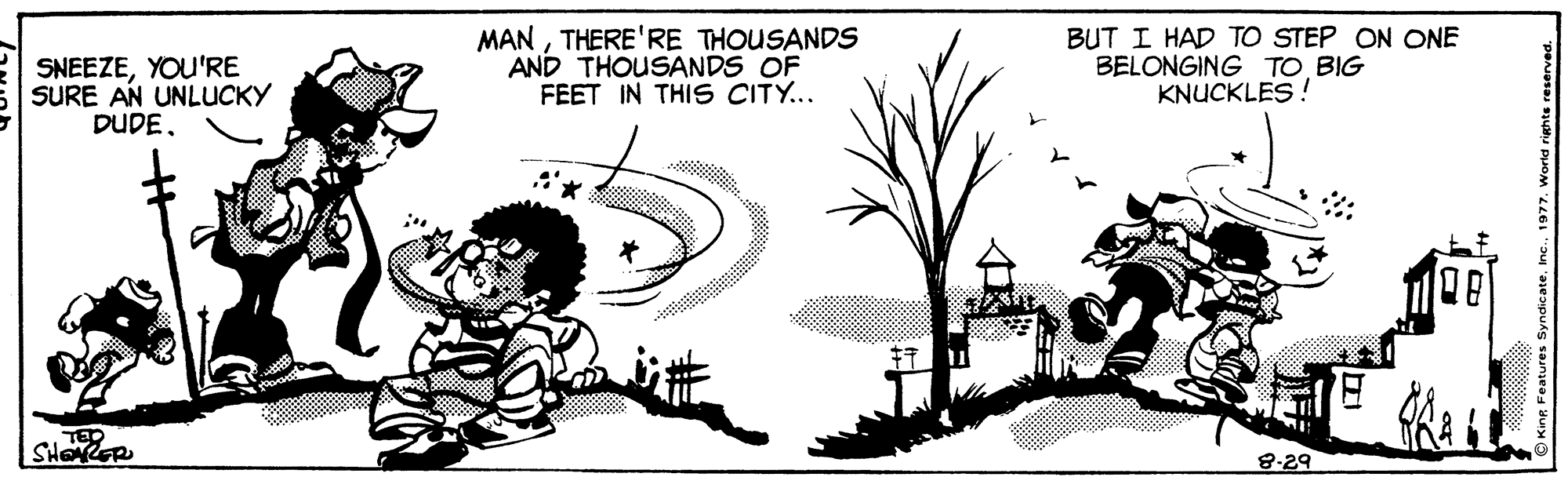 Tree OCR: SNEEZEYOU'RE SURE AN UNLUCKY DUDETHERE'RE THOUSANDS AND THOUSANDS OF FEET IN THIS CITY... BUT I HAD TO STEP ON ONE BELONGING TO BIG KNUCKLES ! TED 8-29 SNEEZEYOU'RE SURE AN UNLUCKY DUDETHERE'RE THOUSANDS AND THOUSANDS OF FEET IN THIS CITY... BUT I HAD TO STEP ON ONE BELONGING TO BIG KNUCKLES ! TED 8-29