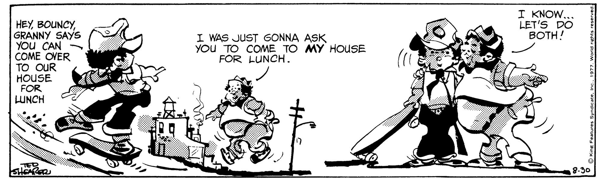 Art OCR: I KNOW... LET'S DO BOTH! HEYGRANNY SAYS YOU CAN COME OVER TO OUR HOUSE FOR LUNCH I WAS JUST GONNA ASK YOU TO COME TO MY HOUSE FOR LUNCH. TED SHCARER 8-30 I KNOW... LET'S DO BOTH! HEYGRANNY SAYS YOU CAN COME OVER TO OUR HOUSE FOR LUNCH I WAS JUST GONNA ASK YOU TO COME TO MY HOUSE FOR LUNCH. TED SHCARER 8-30