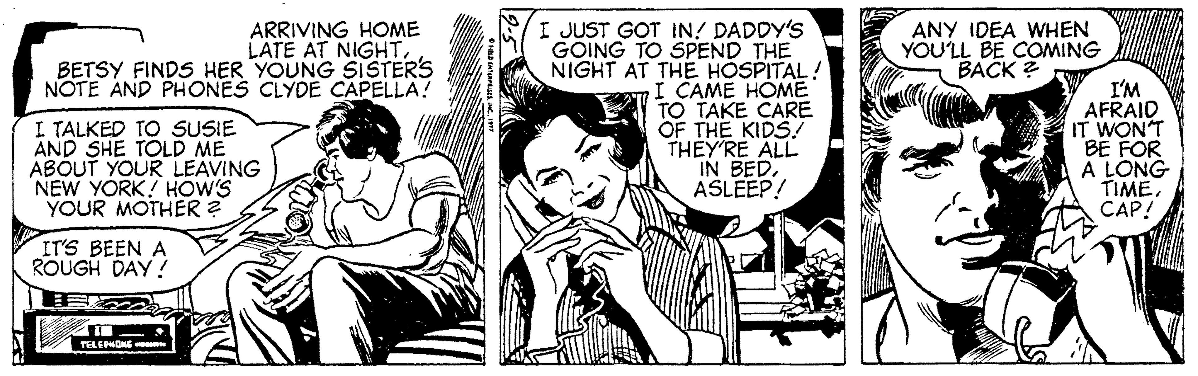 Publication OCR: ARRIVING HOME LATE AT NIGHTBETSY FINDS HER YOUNG SISTERS NOTE AND PHONES CLYDE CAPELLA! I JUST GOT IN! DADDY'S GOING TO SPEND THE NIGHT AT THE HOSPITAL! I CAME HÓME TO TAKE CARE OF THE KIDS! THEY'RE ALL IN BEDASLEEP! ANY IDEA WHEN YOU'LL BE COMING BACK ? I TALKED TO SUSIE AND SHE TOLD ME ABOUT YOUR LEAVING NEW YORK! HOW'S YOUR MOTHER ? I'M AFRAID IT WON'T BE FOR A LONG TIMECAP! IT'S BEEN A ROUGH DAY ! TELEPHONE ARRIVING HOME LATE AT NIGHTBETSY FINDS HER YOUNG SISTERS NOTE AND PHONES CLYDE CAPELLA! I JUST GOT IN! DADDY'S GOING TO SPEND THE NIGHT AT THE HOSPITAL! I CAME HÓME TO TAKE CARE OF THE KIDS! THEY'RE ALL IN BEDASLEEP! ANY IDEA WHEN YOU'LL BE COMING BACK ? I TALKED TO SUSIE AND SHE TOLD ME ABOUT YOUR LEAVING NEW YORK! HOW'S YOUR MOTHER ? I'M AFRAID IT WON'T BE FOR A LONG TIMECAP! IT'S BEEN A ROUGH DAY ! TELEPHONE