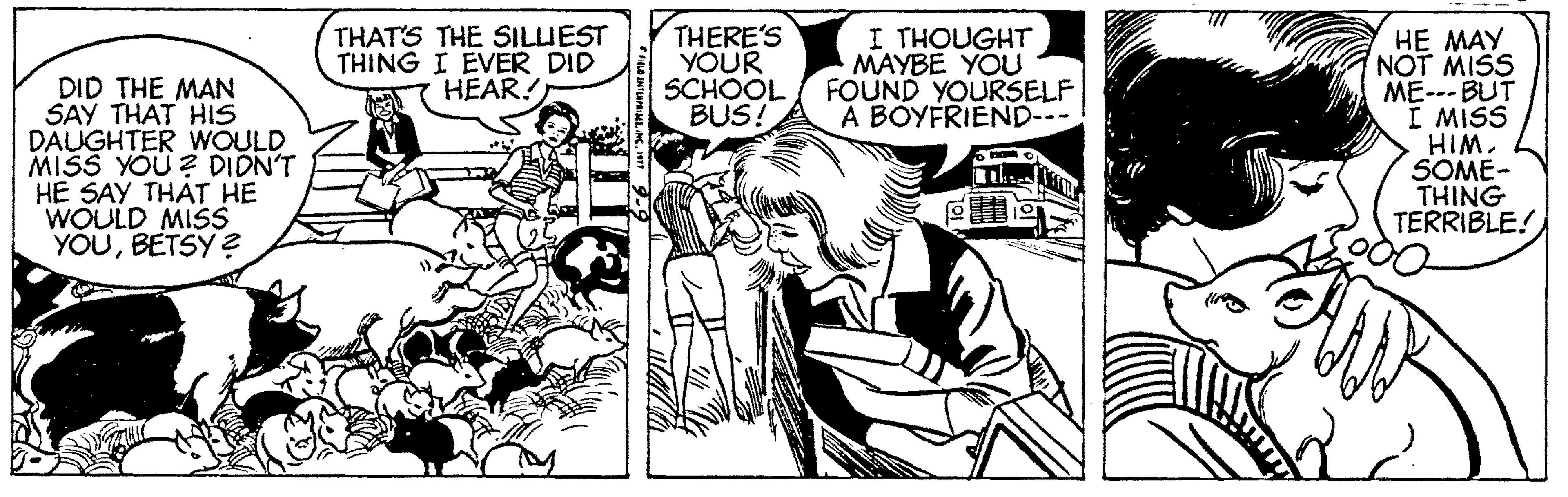 Interaction OCR: DID THE MAN SAY THAT HIS DAUGHTER WOULD MISS YOU ? DIDN'T HE SAY THÁT HE WOULD MISS YOUBETSY ? THAT'S THE SILUEST THING I EVER DID HEAR! THERE'S YOUR SCHOOL BUS! I THOUGHT MAYBE YOU FOUND YOURSELF A BOYFRIEND--- HE MAY NOT MISS ME--- BUT I MISS HIM. SOME- THING TERRIBLE! DID THE MAN SAY THAT HIS DAUGHTER WOULD MISS YOU ? DIDN'T HE SAY THÁT HE WOULD MISS YOUBETSY ? THAT'S THE SILUEST THING I EVER DID HEAR! THERE'S YOUR SCHOOL BUS! I THOUGHT MAYBE YOU FOUND YOURSELF A BOYFRIEND--- HE MAY NOT MISS ME--- BUT I MISS HIM. SOME- THING TERRIBLE!