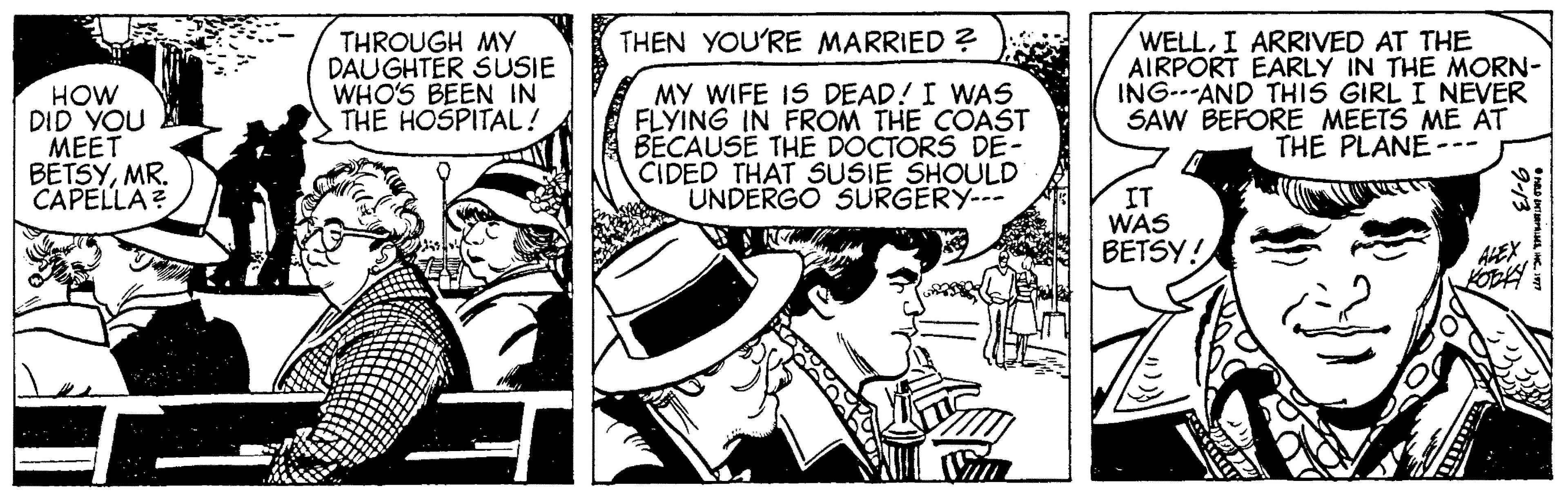 Fictional character OCR: THEN YOU'RE MARRIED ? HOW DID YOU MEET BETSYMR. CAPELLA? THROUGH MY DAUGHTER SUSIE WHO'S BEEN IN THE HOSPITAL! MY WIFE IS DEAD! I WAS FLYING IN FROM THE COAST BECAUSE THE DOCTORS DE- CIDED THAT SUSIE SHOULD UNDERGO SURGERY-- WELLI ARRIVED AT THE AIRPORT EARLY IN THE MORN- ING---AND THIS GIRL I NEVER SAW BEFORE MEETS ME AT THE PLANE --- IT WAS BETSY! AHEX THEN YOU'RE MARRIED ? HOW DID YOU MEET BETSYMR. CAPELLA? THROUGH MY DAUGHTER SUSIE WHO'S BEEN IN THE HOSPITAL! MY WIFE IS DEAD! I WAS FLYING IN FROM THE COAST BECAUSE THE DOCTORS DE- CIDED THAT SUSIE SHOULD UNDERGO SURGERY-- WELLI ARRIVED AT THE AIRPORT EARLY IN THE MORN- ING---AND THIS GIRL I NEVER SAW BEFORE MEETS ME AT THE PLANE --- IT WAS BETSY! AHEX