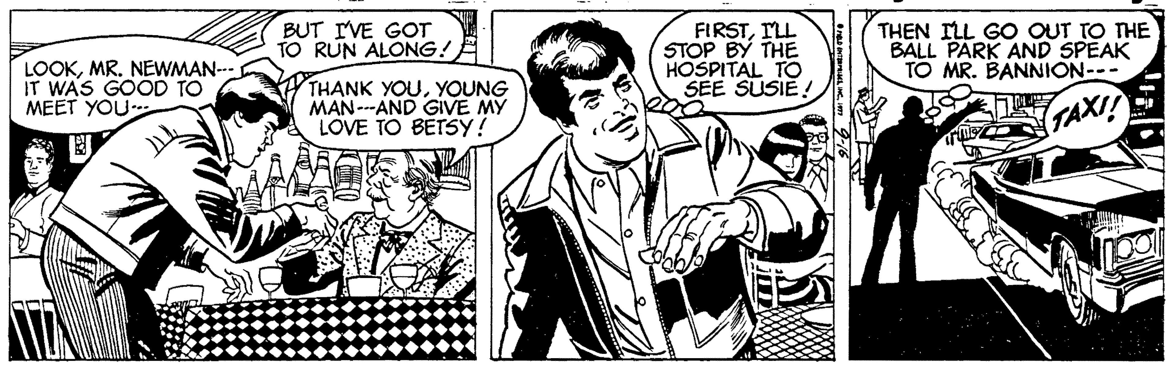 Line OCR: LOOKMR. NEWMAN-- IT WAS GOOD TO MEET YOU BUT IVE GOT TO RUN ALONG! FIRSTILL STOP BY THE HOSPITAL TO SEE SUSIE ! THEN ILL GO OUT TO THE BALL PARK AND SPEAK TO MR. BANNION--- THANK YOUYOUNG MAN--AND GIVE MY LOVE TO BETSY! TAXI! LOOKMR. NEWMAN-- IT WAS GOOD TO MEET YOU BUT IVE GOT TO RUN ALONG! FIRSTILL STOP BY THE HOSPITAL TO SEE SUSIE ! THEN ILL GO OUT TO THE BALL PARK AND SPEAK TO MR. BANNION--- THANK YOUYOUNG MAN--AND GIVE MY LOVE TO BETSY! TAXI!