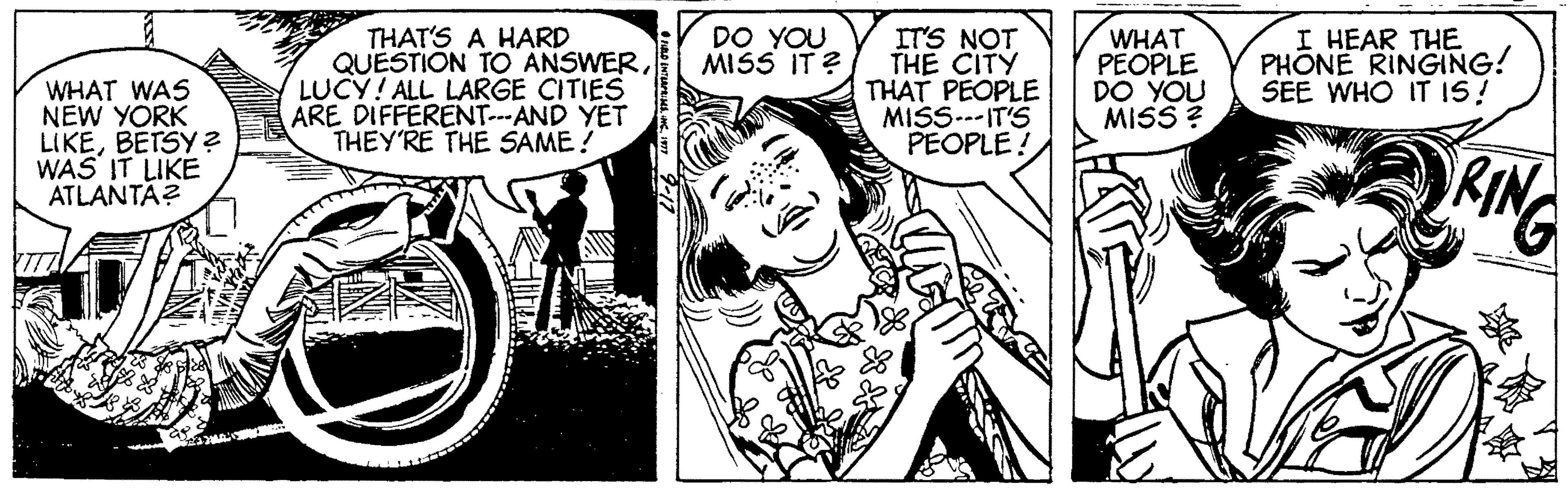 Monochrome OCR: WHAT WAS NEW YORK LIKEBETSY ? WAS IT LIKE ATLANTA? THAT'S A HARD QUESTION TO ANSWERLUCY! ALL LARGE CITIES ARE DIFFERENT--AND YET THEY'RE THE SAME ! DO YOU MISS IT ? IT'S NOT THE CITY THAT PEOPLE MISS-IT'S PEOPLE! WHAT PEOPLE DO YOU MISS ? I HEAR THE PHONE RINGING! SEE WHO IT IS! WHAT WAS NEW YORK LIKEBETSY ? WAS IT LIKE ATLANTA? THAT'S A HARD QUESTION TO ANSWERLUCY! ALL LARGE CITIES ARE DIFFERENT--AND YET THEY'RE THE SAME ! DO YOU MISS IT ? IT'S NOT THE CITY THAT PEOPLE MISS-IT'S PEOPLE! WHAT PEOPLE DO YOU MISS ? I HEAR THE PHONE RINGING! SEE WHO IT IS!