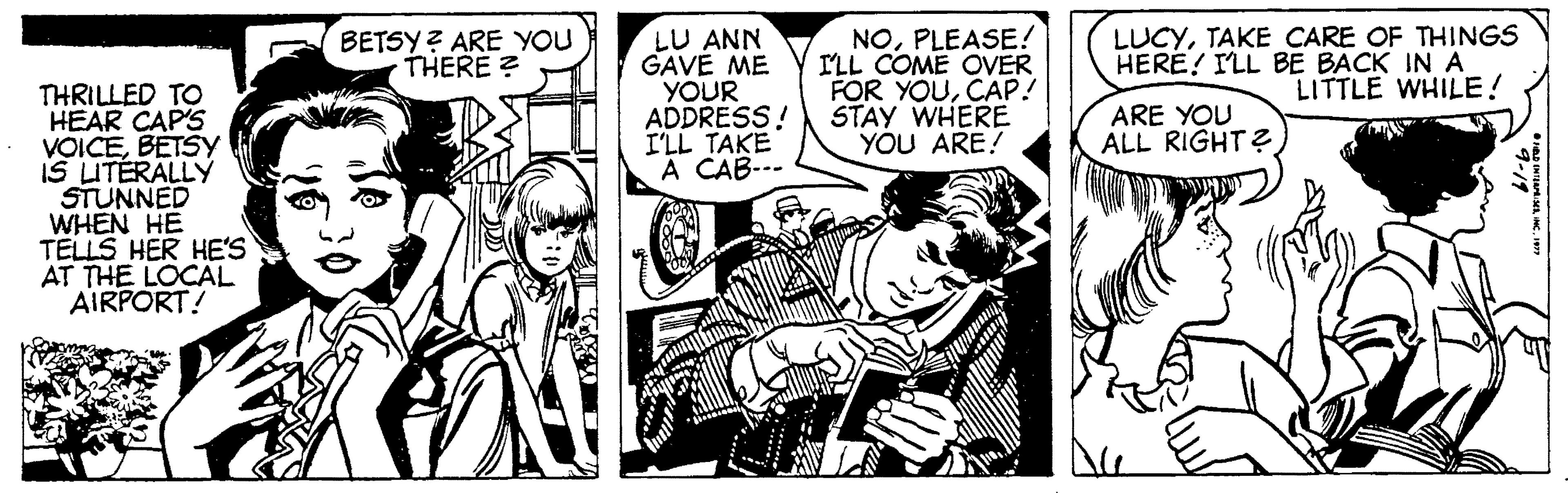 People OCR: LU ANN GAVE ME YOUR ADDRESS! I'LL TAKE A CAB--- NOPLEASE! ILL COME OVER FOR YOUCAP! STAY WHERE YOU ARE! BETSY ? ARE YOU THERE ? LUCYTAKE CARE OF THINGS HERE! ILL BE BACK IN A LITTLE WHILE! THRILLED TO HEAR CAP'S VOICEBETSY IS LITÉRALLY STUNNED WHEN HE TELLS HER HE'S AT THE LOCAL AIRPORT! ARE YOU ALL RIGHT? LU ANN GAVE ME YOUR ADDRESS! I'LL TAKE A CAB--- NOPLEASE! ILL COME OVER FOR YOUCAP! STAY WHERE YOU ARE! BETSY ? ARE YOU THERE ? LUCYTAKE CARE OF THINGS HERE! ILL BE BACK IN A LITTLE WHILE! THRILLED TO HEAR CAP'S VOICEBETSY IS LITÉRALLY STUNNED WHEN HE TELLS HER HE'S AT THE LOCAL AIRPORT! ARE YOU ALL RIGHT?